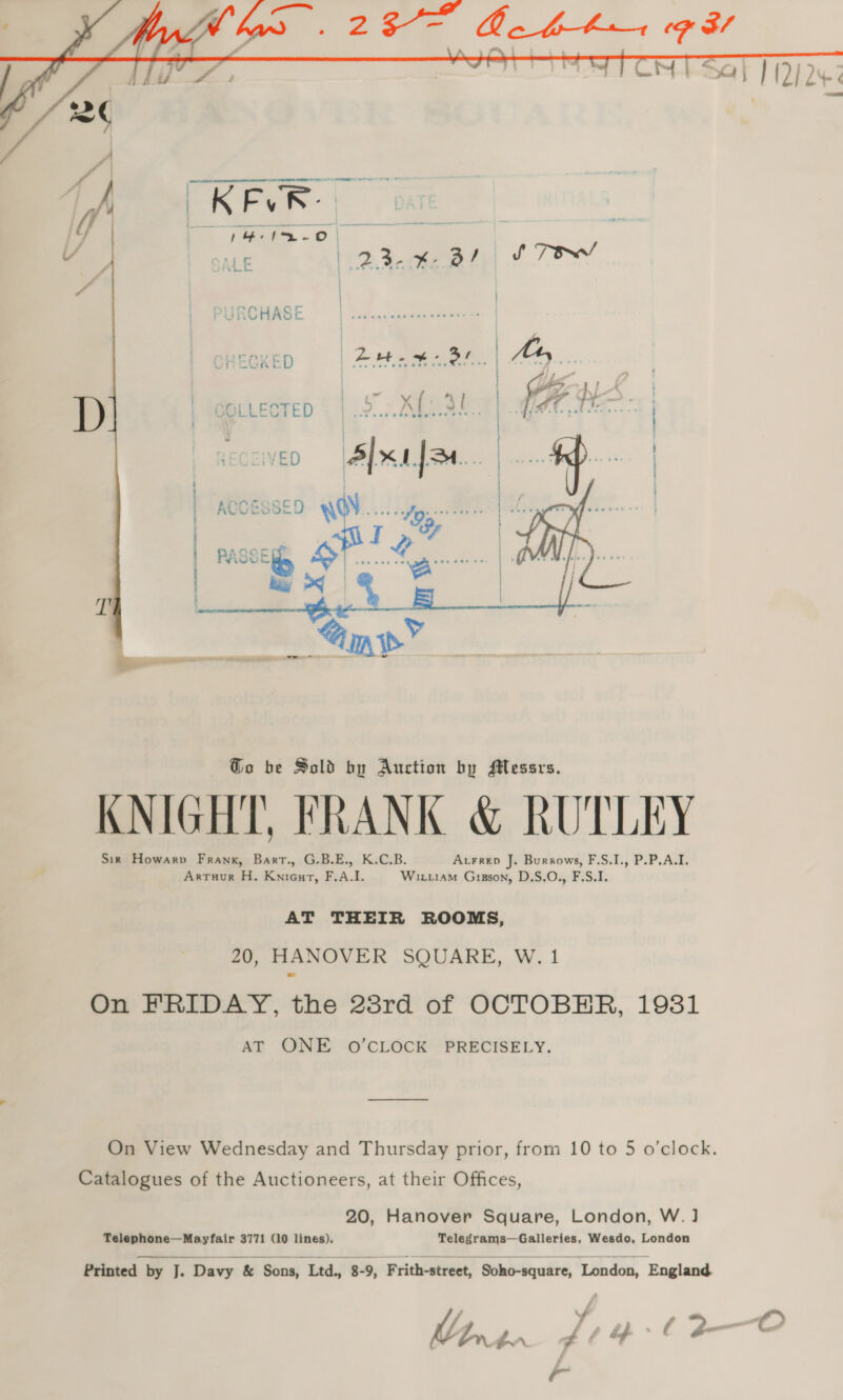    VED | ACOESSED WOW... hs mr passe Spi WOCE Zoe wn | QVYNS ay OS | es    (EE ee ee Go be Sold by Auction by Messrs. KNIGHT, FRANK &amp; RUTLEY Sik Howarv Frank, Bart., G.B.E., K.C.B. Atrrep J. Burrows, F.S.I., P.P.A.I. Artruur H. Knieurt, F.A.I. Wix.iam Gisson, D.S.O., F.S.I. AT THEIR ROOMS, 20, HANOVER SQUARE, W. 1 On FRIDAY, the 28rd of OCTOBHR, 1931 AT ONE oO’CLOCK PRECISELY. On View Wednesday and Thursday prior, from 10 to 5 o’clock. Catalogues of the Auctioneers, at their Offices, 20, Hanover Square, London, W.] Telephone—Mayfair 3771 (10 lines), Telegrams—Galleries, Wesdo, London   Printed by J. Davy &amp; Sons, Ltd., 8-9, Frith-street, Soho-square, London, England X y. r