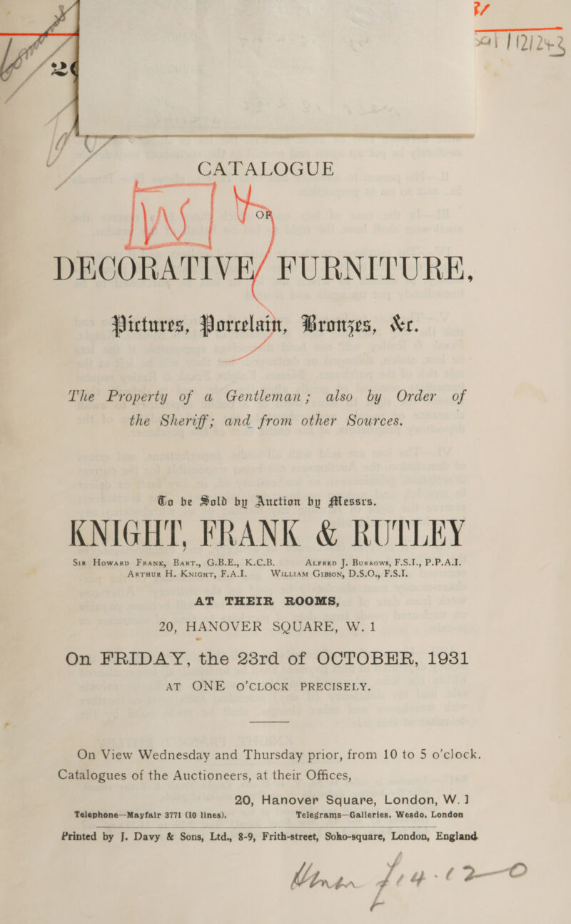 t/ at 1222    CATALOGUE ys | Sa errs, DECORATIVE/ FURNITURE, Victures, Porcelain, Bronzes, “ec. The Property of a Gentleman; also by Order of the Sheriff; and from other Sources. , Go be Sold by Auction by Messrs. KNIGHT, FRANK &amp; RUTLEY Sir Howarpv Frank, Bart., G.B.E., K.C.B. Atrrep J. Burrows, F.S.I., P.P.A.I. Artuur H. Knieurt, F.A.I. Wixiam Gipson, D.S.O., F.S.I. AT THEIR ROOMS, 20, HANOVER SQUARE, W. 1 On FRIDAY, the 23rd of OCTOBER, 19381 AT ONE O’CLOCK PRECISELY. On View Wednesday and Thursday prior, from 10 to 5 o’clock. Catalogues of the Auctioneers, at their Offices, 20, Hanover Square, London, W.] Telephone—Mayfair 3771 (10 lines), Telegrams—Galleries, Wesdo, London    Printed by J. Davy &amp; Sons, Ltd., 8-9, Frith-street, Soho-square, London, England Phn2zn ft bf : A 34- O