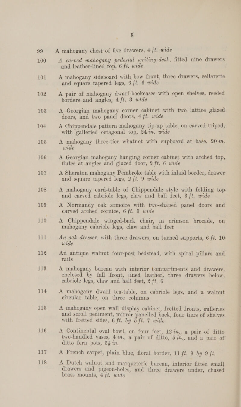 99 100 101 102 103 104. 105 106 107 108 109 110 eh 112 113 114 115 116 wears 118 8 A mahogany chest of five drawers, 4 ft. wide A carved mahogany pedestal writing-desk, fitted nine drawers and leather-lined top, 6 ft. wide A mahogany sideboard with bow front, three drawers, cellarette and square tapered legs, 6 ft. 6 wide A pair of mahogany dwarf-bookecases with open shelves, reeded borders and angles, 4/ft. 3 wide A Georgian mahogany corner cabinet with two lattice glazed doors, and two panel doors, 4 ft. wide A Chippendale pattern mahogany tip-up table, on carved tripod, with galleried octagonal top, 241m. wide A mahogany three-tier whatnot with cupboard at base, 20 in. wide A Georgian mahogany hanging corner cabinet with arched top, flutes at angles and glazed door, 2 ft. 6 wide A Sheraton mahogany Pembroke table with inlaid border, drawer and square tapered legs, 2 ft. 9 wide A mahogany card-table of Chippendale style with folding top. and carved cabriole legs, claw and ball feet, 3 ft. wide A Normandy oak armoire. with two-shaped panel doors and carved arched cornice, 6 ft. 9 wide A Chippendale winged-back chair, in crimson brocade, on mahogany cabriole legs, claw and ball feet An oak dresser, with three drawers, on turned supports, 6 ft. 10: wide An antique walnut four-post bedstead, with spiral pillars and rails A mahogany bureau with interior compartments and drawers, enclosed by fall front, lined leather, three drawers below, cabriole legs, claw and ball feet, 2 ft. 6 A mahogany dwarf tea-table, on cabriole legs, and a walnut circular table, on three columns A mahogany open wall display cabinet, fretted fronts, galleries and scroll pediment, mirror panelled back, four tiers of shelves. with fretted sides, 6 ft. by 5 ft. 7 wide A Continental oval bowl, on four feet, 12 in., a pair of ditto two-handled vases, 4in., a pair of ditto, 5in., and a pair of ditto fern pots, 54 in. A French carpet, plain blue, floral border, 11 ft. 9 by 9 ft. A Dutch walnut and marqueterie bureau, interior fitted small drawers and pigeon-holes, and three drawers under, chased