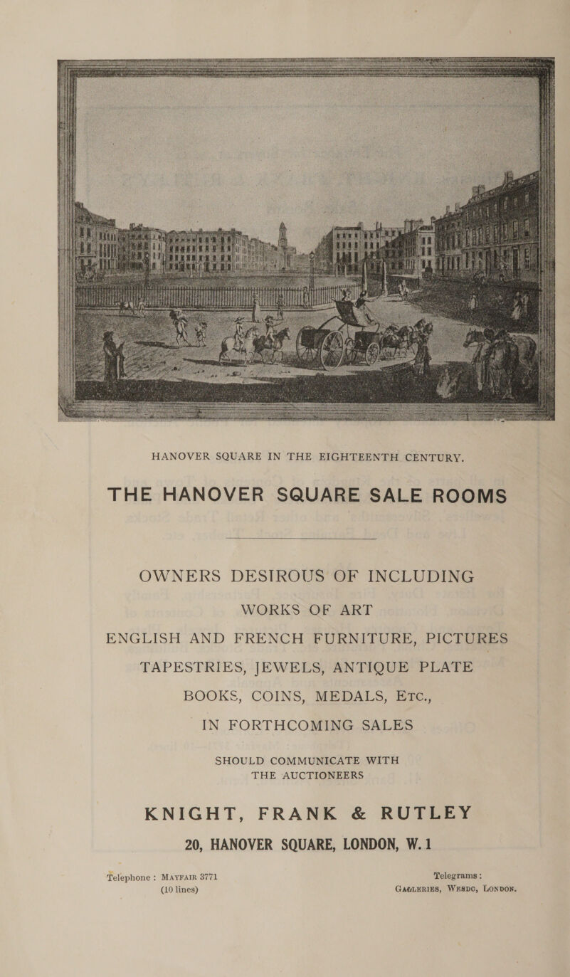  THE HANOVER SQUARE SALE ROOMS  OWNERS DESIROUS OF INCLUDING WORKS OF ART ENGLISH AND FRENCH FURNITURE, PICTURES TAPESTRIES, JEWELS, ANTIQUE PLATE BOOKS, COINS, MEDALS, ETc., IN FORTHCOMING SALES SHOULD COMMUNICATE WITH THE AUCTIONEERS KNIGHT, FRANK &amp; RUTLEY 20, HANOVER SQUARE, LONDON, W. 1 Telephone : Mayrair 8771 Telegrams : (10 lines) GAULERIES, WrSDC, LONDON.