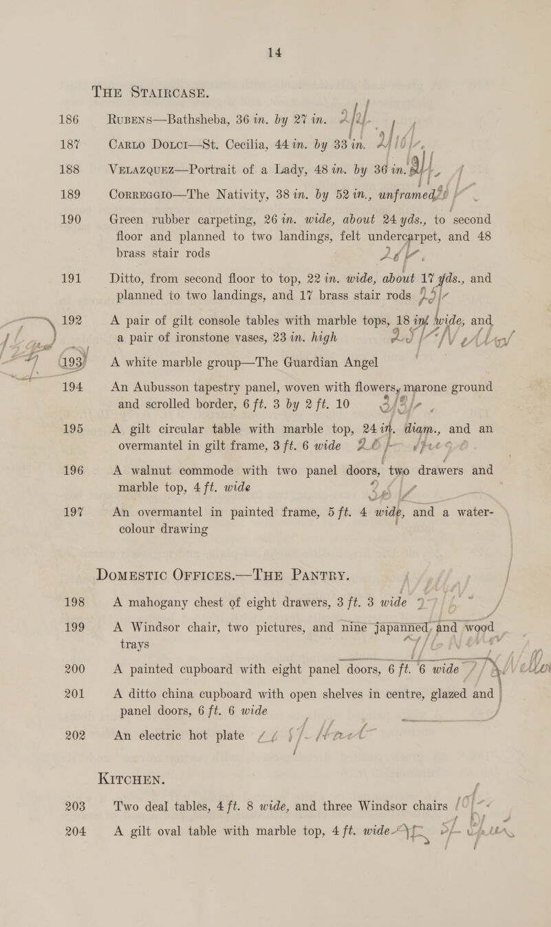 196 LOS 199 200 201 202 203 204 14 THE STAIRCASE.  RuBENS—Bathsheba, 36 in. by 27 in. y h| | | Carto Doxtor—St. Cecilia, 44 im. by 33 in, vy Ib}, (ali VELAZQUEZ—Portrait of a Lady, 48 in. by 36 im. BY--, Correccio—The Nativity, 38 in. by 52 in., unframed? |” Green rubber carpeting, 26 in. wide, about 24 yds., to ‘second floor and planned to two landings, felt vara Se and 48 brass stair rods Ab Ditto, from second floor to top, 22 in. Ais) about ay 1 yt, and planned to two landings, and 17 brass stair rods pd A pair of gilt console tables with marble tops, 38 ere vide and a pair of ironstone vases, 23 in. high Li) IV A white marble group—The Guardian Angel An Aubusson tapestry panel, woven with flowers, marone ground and scrolled border, 6 ft. 3 by 2 ft. 10 3/3) a A gilt circular table with marble top, 24 in, diam. and an overmantel in gilt frame, 3ft. 6 wide SUé } (Pee A walnut commode with two panel doors, two dnatirets and marble top, 4 ft. wide 3 J e e i colour drawing DomMESTIC OFrFrIcEs.—THE PANTRY. A mahogany chest of eight drawers, 3 ft. 3 wide q A Windsor chair, two pictures, and nine a and Wood. trays | panel doors, 6 ft. 6 wide An electric hot plate // {/- aed KITCHEN. Two deal tables, 4 ft. 8 wide, and three Windsor chairs / yf ‘ 7