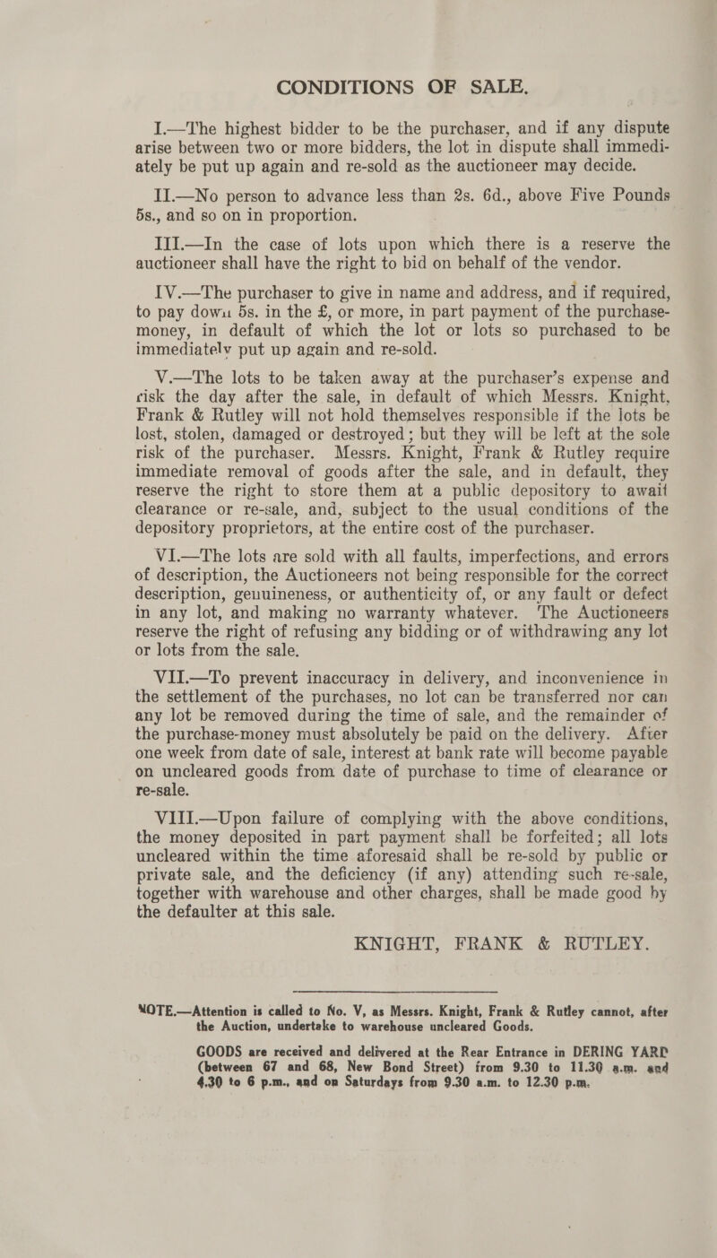CONDITIONS OF SALE, I.—The highest bidder to be the purchaser, and if any dispute arise between two or more bidders, the lot in dispute shall immedi- ately be put up again and re-sold as the auctioneer may decide. II.—No person to advance less than 2s. 6d., above Five Pounds 5s., and so on in proportion. III.—In the case of lots upon which there is a reserve the auctioneer shall have the right to bid on behalf of the vendor. I'V.—The purchaser to give in name and address, and if required, to pay dowu 5s. in the £, or more, in part payment of the purchase- money, in default of which the lot or lots so purchased to be immediatelv put up again and re-sold. V.—The lots to be taken away at the purchaser’s expense and cisk the day after the sale, in default of which Messrs. Knight, Frank &amp; Rutley will not hold themselves responsible if the lots be lost, stolen, damaged or destroyed ; but they will be left at the sole risk of the purchaser. Messrs. Knight, Frank &amp; Rutley require immediate removal of goods after the sale, and in default, they reserve the right to store them at a public depository to await clearance or re-sale, and, subject to the usual conditions of the depository proprietors, at the entire cost of the purchaser. V1I.—The lots are sold with all faults, imperfections, and errors of description, the Auctioneers not being responsible for the correct description, geuuineness, or authenticity of, or any fault or defect in any lot, and making no warranty whatever. The Auctioneers reserve the right of refusing any bidding or of withdrawing any lot or lots from the sale. VII.—To prevent inaccuracy in delivery, and inconvenience in the settlement of the purchases, no lot can be transferred nor can any lot be removed during the time of sale, and the remainder of the purchase-money must absolutely be paid on the delivery. After one week from date of sale, interest at bank rate will become payable on uncleared goods from date of purchase to time of clearance or re-sale. VIII.—Upon failure of complying with the above conditions, the money deposited in part payment shall be forfeited; all lots uncleared within the time aforesaid shall be re-sold by public or private sale, and the deficiency (if any) attending such re-sale, together with warehouse and other charges, shall be made good by the defaulter at this sale. KNIGHT, FRANK &amp; RUTLEY. NOTE.—Attention is called to No. V, as Messrs. Knight, Frank &amp; Rutley cannot, after the Auction, undertake to warehouse uncleared Goods. GOODS are received and delivered at the Rear Entrance in DERING YARD (between 67 and 68, New Bond Street) from 9.30 to 11.30 a.m. aad