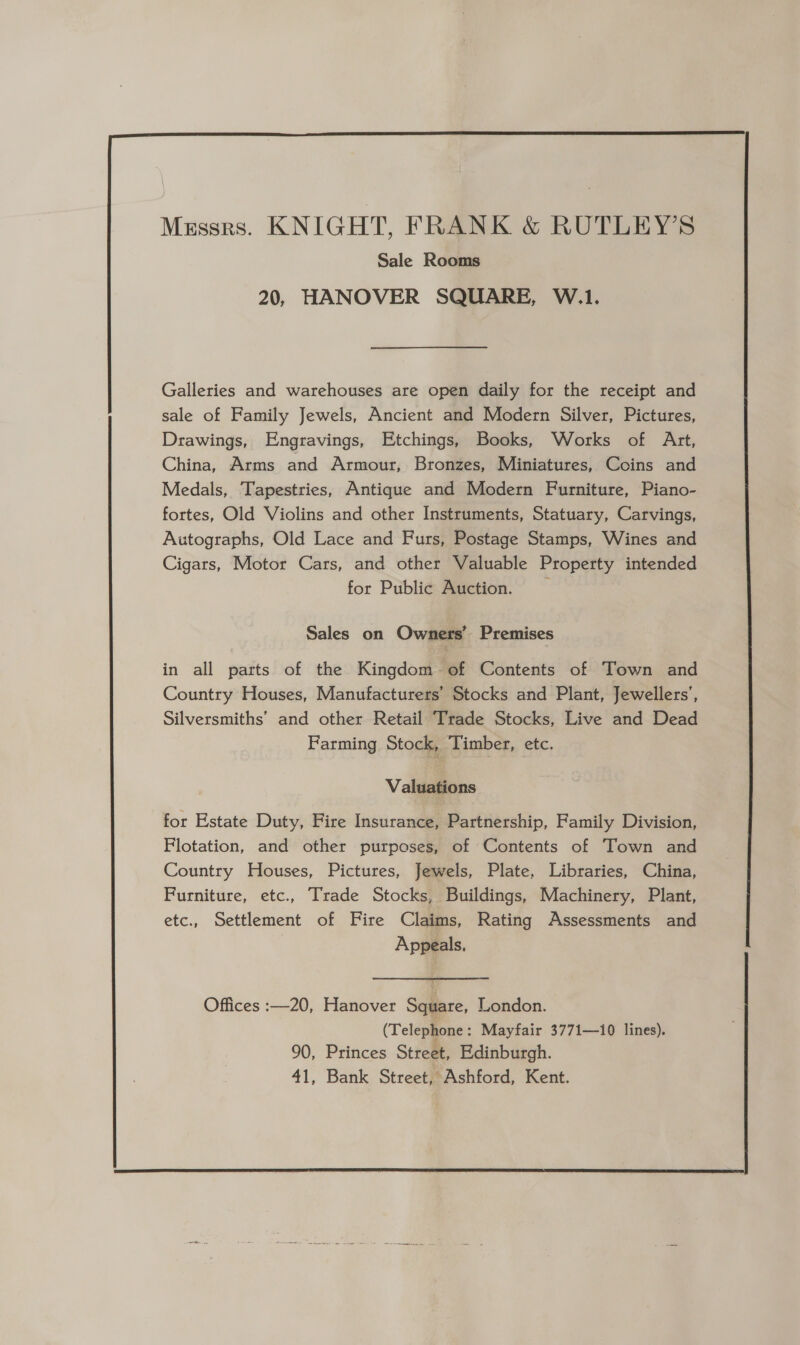  Galleries and warehouses are open daily for the receipt and sale of Family Jewels, Ancient and Modern Silver, Pictures, Drawings, Engravings, Etchings, Books, Works of Art, China, Arms and Armour, Bronzes, Miniatures, Coins and Medals, Tapestries, Antique and Modern Furniture, Piano- fortes, Old Violins and other Instruments, Statuary, Carvings, Autographs, Old Lace and Furs, Postage Stamps, Wines and Cigars, Motor Cars, and other Valuable Property intended for Public Auction. Sales on Owners’ Premises in all parts of the Kingdom of Contents of Town and Country Houses, Manufacturers’ Stocks and Plant, Jewellers’, Silversmiths’ and other Retail Trade Stocks, Live and Dead Farming Stock, Timber, etc. Valuations for Estate Duty, Fire Insurance, Partnership, Family Division, Flotation, and other purposes, of Contents of Town and Country Houses, Pictures, Jewels, Plate, Libraries, China, Furniture, etc., Trade Stocks, Buildings, Machinery, Plant, etc., Settlement of Fire Claims, Rating Assessments and Appeals,  Offices :—20, Hanover Square, London. (Telephone : Mayfair 3771—1i0 lines). 90, Princes Street, Edinburgh. 41, Bank Street, Ashford, Kent. 