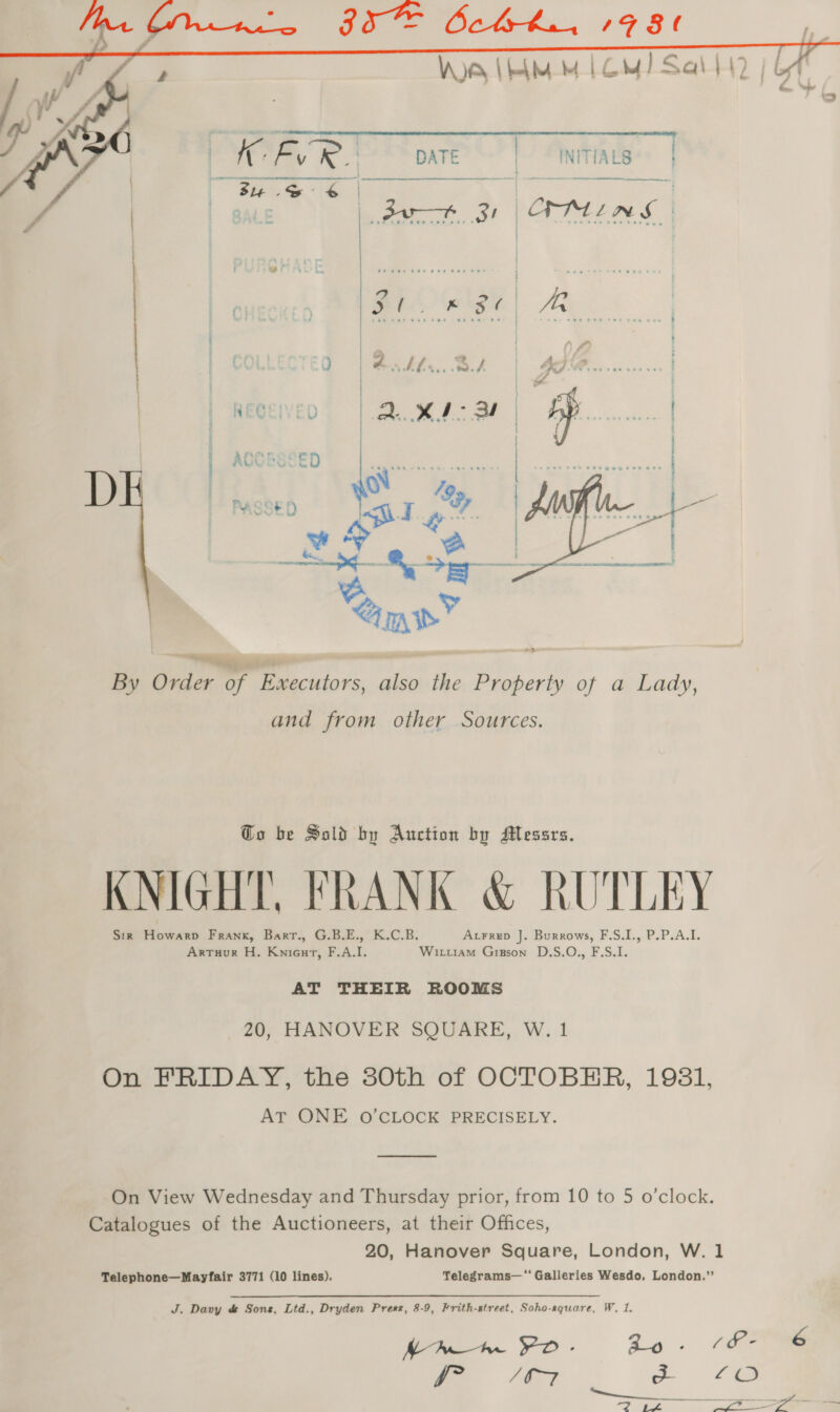 s Vey | eh MM Lom) Sal 442 | g    OER.) pate | INITIALS | - nepriacinnsnecnaasintinn en ere sense rerenrenirensne . .   By Order of Executors, also the Property of a Lady, and from other Sources. Go be Satd by Auction by Messrs. KNIGHT, FRANK &amp; RUTLEY Sir Howarp Frank, Barr., G.B.E., K.C.B. Arrep J. Burrows, F.S.I., P.P.A.I. ArTuur H. Knieurt, F.A.I. Wiruam Gizson D.S.O., F.S.I. AT THEIR ROOMS 20, HANOVER SQUARE, W. 1 On FRIDAY, the 30th of OCTOBER, 1981, AT ONE O'CLOCK PRECISELY. On View Wednesday and Thursday prior, from 10 to 5 o’clock. Catalogues of the Auctioneers, at their Offices, 20, Hanover Square, London, W. 1 Telephone—Mayfair 3771 (10 lines). Telegrams—‘‘ Galleries Wesdo, London.”’ J. Davy &amp; Sons, Ltd., Dryden Press, 8-9, Frith-street, Soho-rquare, W. 1. MAW hr YO.- ao - cf- 6 P07 a 72