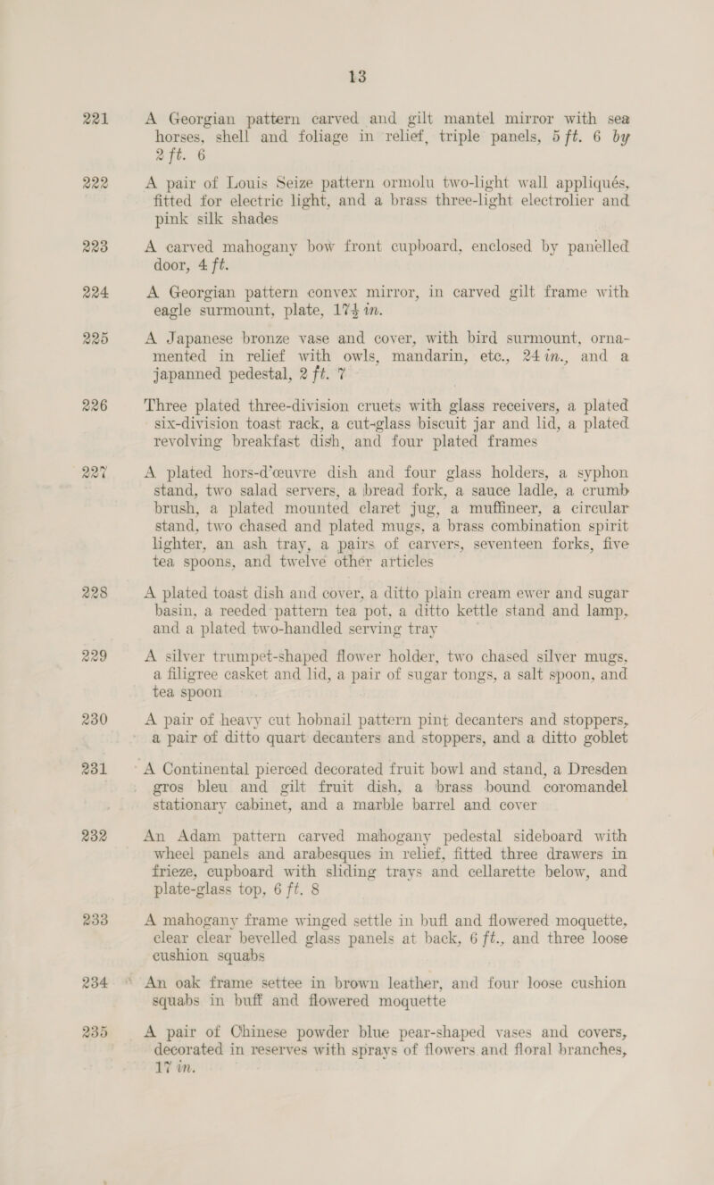R221 222 229 224 220 226 Q2% 228 229 230 231 232 233 234 235 ~~ L3 A Georgian pattern carved and gilt mantel mirror with sea horses, shell and foliage in relief, triple panels, 5 ft. 6 by 2 ft. 6 A pair of Louis Seize pattern ormolu two-light wall appliqués, fitted for electric light, and a brass three-light electrolier and pink silk shades A carved mahogany bow front cupboard, enclosed by panelled door, 4 ft. A Georgian pattern convex mirror, in carved gilt frame with eagle surmount, plate, 174 1. A Japanese bronze vase and cover, with bird surmount, orna- mented in relief with owls, mandarin, etc., 24i., and a japanned pedestal, 2 ft. 7 Three plated three-division cruets with glass receivers, a plated six-division toast rack, a cut-glass biscuit jar and lid, a plated revolving breakfast dish, and four plated frames A. plated hors-d’ceuvre dish and four glass holders, a syphon stand, two salad servers, a bread fork, a sauce ladle, a crumb brush, a plated mounted claret jug, a muffineer, a circular stand, two chased and plated mugs, a brass combination spirit lighter, an ash tray, a pairs of carvers, seventeen forks, five tea spoons, and twelve other articles A plated toast dish and cover, a ditto plain cream ewer and sugar basin, a reeded pattern tea pot, a ditto kettle stand and lamp, and a plated two-handled serving tray A silver trumpet-shaped flower holder, two chased silver mugs a filigree casket and lid, a pair of sugar tongs, a salt spoon, and tea spoon A pair of heavy cut hobnail pattern pint decanters and stoppers, a pair of ditto quart decanters and stoppers, and a ditto goblet gros bleu and gilt fruit dish, a brass bound coromandel stationary cabinet, and a marble barrel and cover An Adam pattern carved mahogany pedestal sideboard with wheel panels and arabesques in relief, fitted three drawers in frieze, cupboard with sliding trays and cellarette below, and plate-glass top, 6 ft. 8 A mahogany frame winged settle in bufl and flowered moquette, clear clear bevelled glass panels at back, 6 ft., and three loose cushion squabs An oak frame settee in brown leather, and four loose cushion squabs in buff and flowered moquette A pair of Chinese powder blue pear-shaped vases and covers, decorated in reserves with sprays of flowers and floral branches, 17 in.