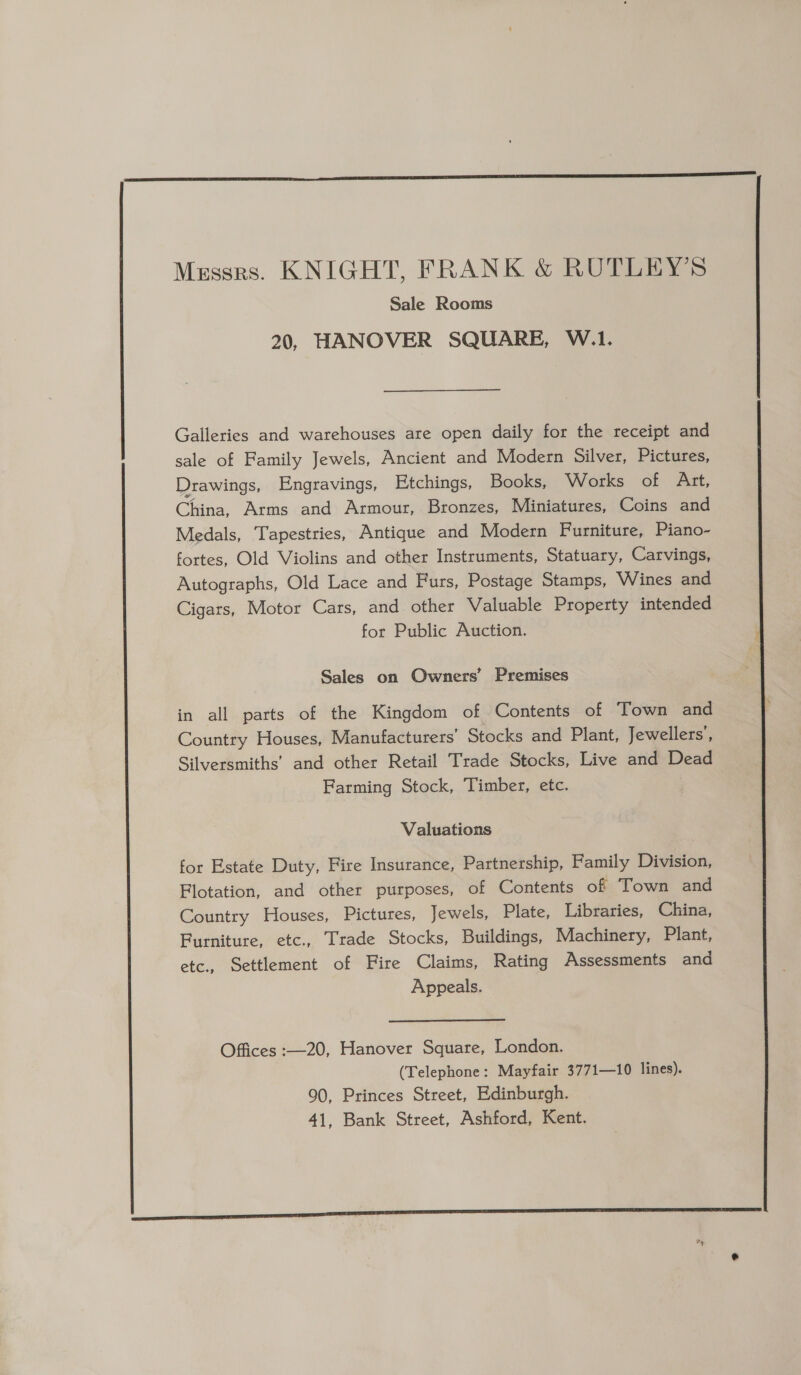 Messrs. KNIGHT, FRANK &amp; RUTLEY’S Sale Rooms 20, HANOVER SQUARE, W.1. Galleries and warehouses are open daily for the receipt and sale of Family Jewels, Ancient and Modern Silver, Pictures, Drawings, Engravings, Etchings, Books, Works of Art, China, Arms and Armour, Bronzes, Miniatures, Coins and Medals, Tapestries, Antique and Modern Furniture, Piano- fortes, Old Violins and other Instruments, Statuary, Carvings, Autographs, Old Lace and Furs, Postage Stamps, Wines and Cigars, Motor Cars, and other Valuable Property intended for Public Auction. Sales on Owners’ Premises in all parts of the Kingdom of Contents of Town and Country Houses, Manufacturers’ Stocks and Plant, Jewellers’, Silversmiths’ and other Retail Trade Stocks, Live and Dead Farming Stock, Timber, etc. Valuations for Estate Duty, Fire Insurance, Partnership, Family Division, Flotation, and other purposes, of Contents of Town and Country Houses, Pictures, Jewels, Plate, Libraries, China, Furniture, etc., Trade Stocks, Buildings, Machinery, Plant, etc., Settlement of Fire Claims, Rating Assessments and Appeals. Offices :—20, Hanover Square, London. (Telephone: Mayfair 3771—10 lines). 90, Princes Street, Edinburgh. 41, Bank Street, Ashford, Kent.