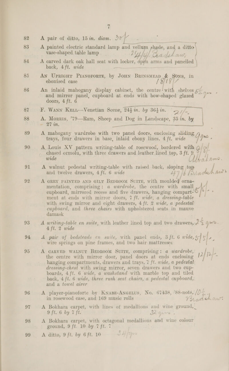 82 83 84. 85 86 8Y 88 89 90 91 92 93 94, 95 + A pair of ditto, 15 in. diam. 20°)” A painted electric standard lamp and vellum -pade, 3 ore a ditto vase-shaped table lamp At tj/ ads A aw } A carved dark oak hall seat with locker, 3, dp arms and panelled \ back, 4 ft. wide An UpricgHT PIANOFORTE, a Joun Brinsmrap &amp; Sons, in ebonised case LEVIZ An inlaid mahogany display cabinet, the centre! with shelves bE ee and mirror pane cupboard. at ends with bow- i glazed doors, 4 ft. 6 F. Wann Keti—Venetian Scene, Rd in. by 364 in. im. Qy Tie A. Morris, ’79—Ram, Sheep and fe: in ar 35 in. by ey - 27 wm. A mahogany wardrobe with two gee doors, enclosing sliding trays, four drawers in base, inlaid ebony lines, 4 ft. wide ir.  ee  al A Louis XV pattern writing-table of rosewood, bordered with Q/ &gt; chased ormolu, with three drawers and leather. lined top, 3 ft. 9 wide LU. A walnut pedestal writing-table with raised back, sloping top and twelve drawers, 4ft. 6 wide ZL} A GREY PAINTED AND GILT BEDROOM SUITE, with moulded orna- mentation, comprising: a wardrobe, the centre with small cupboard, ‘mirrored recess and five drawers, hanging somparit® [S| ment at ends with mirror doors, 7 ft. wide, a dressing-table with swing mirror and eight tosis. 4 ft. 2 wide, a pedestal cupboard, and three chairs with upholstered seats in mauve damask | 4 ft. 2 wide A pair of bedsteads en suite, with panel ends, 3 ft. 6 wide, 51 ‘3 wire springs on pine frames, and two hair mattresses | A CARVED WALNUT BEDROOM SUITE, comprising: a wardrobe, the centre with mirror door, panel doors at ends enclosing | 1 hanging compartments, drawers and trays, ‘7 ft. wide, a pedestal dressing-chest with swing mirror, seven drawers and two cup- boards, 4ft. 6 wide, a washstand with marble top and tiled back, 4 ft. 6 wide, three rush seat chairs, a pedestal cupboard, and a towel avrer A player-pianoforte by Kwape-ANGELUS, No. 67438, °88- noté, de in rosewood case, and 169 music rolls ath Y: vA A Bokhara carpet, with lines of medallions and wine ground,_ 9 ft. 6 by 7 ft. Wana”, A Bokhara carpet, with at, mee medallions and wine colour ground, 9 ft. 10 by 7 ft. 7