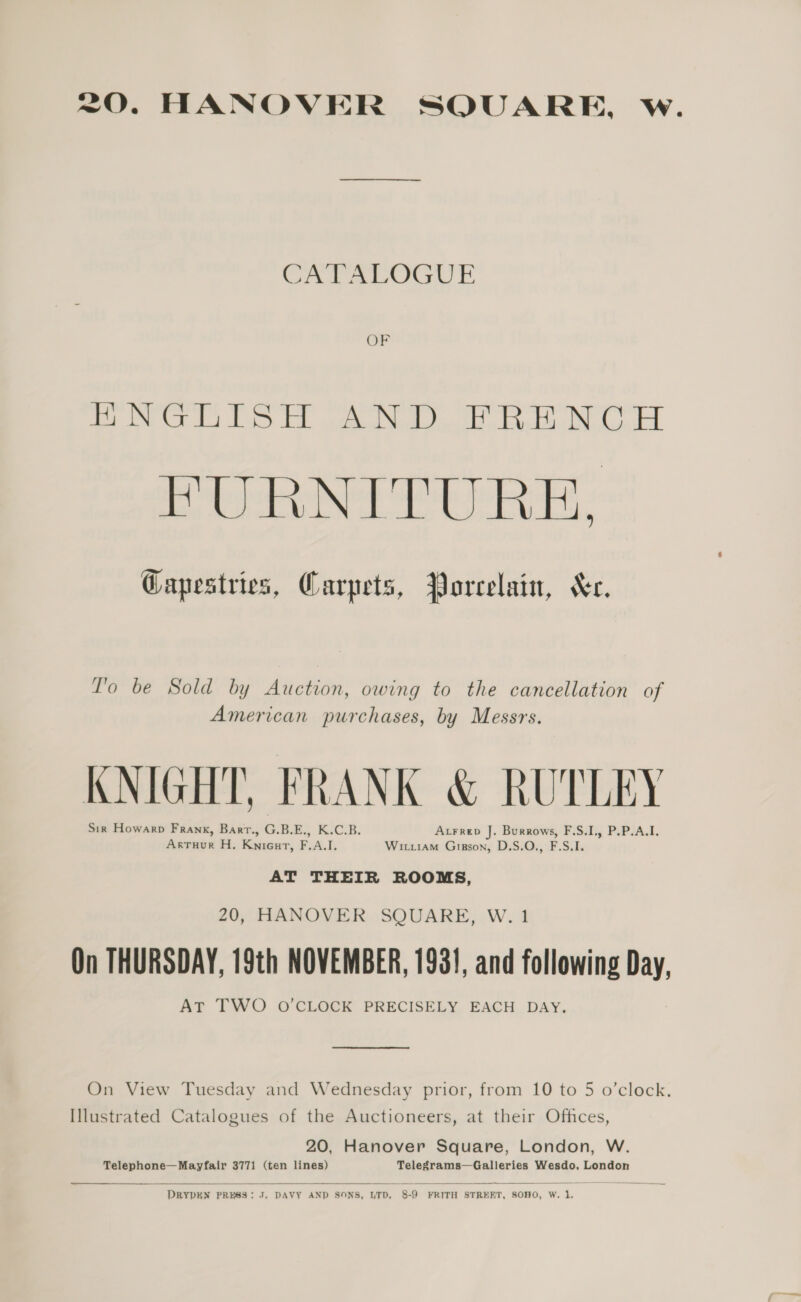 20. HANOVER SQUARE, w. CATALOGUE ee Ct i ED ad teutllly bbs es St ke ced FURNITURE, Gapestries, Carpets, Porcelain, Xe. T'o be Sold by Auction, owing to the cancellation of American purchases, by Messrs. KNIGHT, FRANK &amp; RUTLEY Sir Howarp Frank, Bart., G.B.E., K.C.B. Atrrep J. Burrows, F.S.I., P.P.A.I. Artuur H, Knicut, F.A.I. Witiiam Gipson, D.S.O., F.S.I. AT THEIR ROOMS, 20, HANOVER SQUARE, W. 1 On THURSDAY, 19th NOVEMBER, 1931, and following Day, AT TWO O'CLOCK PRECISELY EACH DAY. a oe re ee On View Tuesday and Wednesday prior, from 10 to 5 o’clock. Illustrated Catalogues of the Auctioneers, at their Offices, 20, Hanover Square, London, W. Telephone—Mayfair 3771 (ten lines) Telegrams—Galleries Wesdo, London  