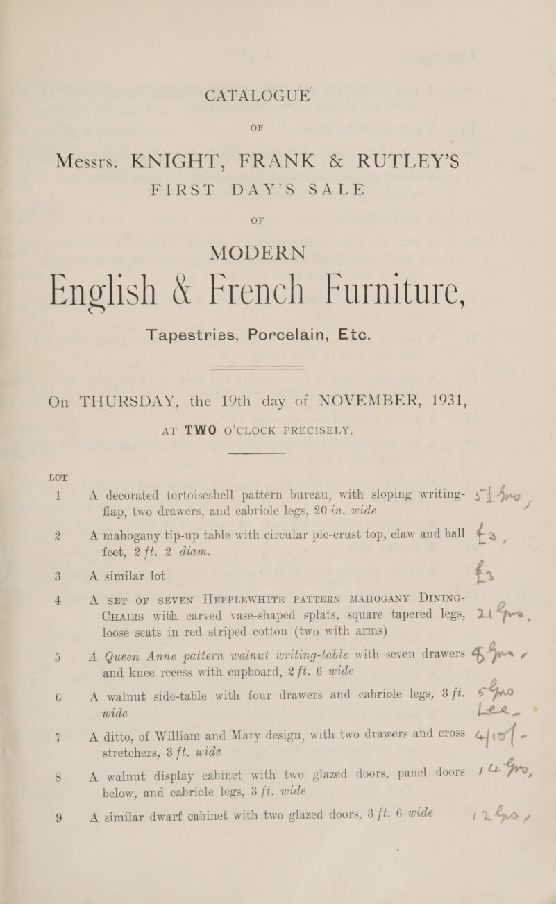 Cx TALOGUE OF Messe. KNIGHT, PRANK &amp; RUTLEY'S FIRS DucdDiey §.3 4 LE OF MODERN Enolish &amp; French furniture, Tapestries, Porcelain, Etc.  Oa THURSDAY, the 19th day of NOVEMBER, 1931, AT TWO O CLOCK PRECISELY. LOT 1 A decorated tortoiseshell pattern bureau, with sloping writing- 4 flap, two drawers, and cabriole legs, 20 wn. wide / 2 A mahogany tip-up table with circular pie-crust top, claw and ball t3 feet, 2 ft. 2 diam. 3 A similar lot £., 4 A SET OF SEVEN HEPPLEWHITE PATTERN MAHOGANY DINING- CHairs with carved vase-shaped splats, square tapered legs, 2 “pee loose seats in red striped cotton (two with arms) a) A Queen Anne pattern walnut writing-table with seven drawers 4 no ¢ and knee recess with cupboard, 2 ft. 6 wide 6 A walnut side-table with four drawers and cabriole legs, 3 ft. sno wide Lee _ a A ditto, of William and Mary design, with two drawers and cross “| Ley ( a stretchers, 3 ft. wide 8 A walnut display cabinet with two glazed doors, panel doors pa Gry below, and cabriole legs, 3 ft. wide