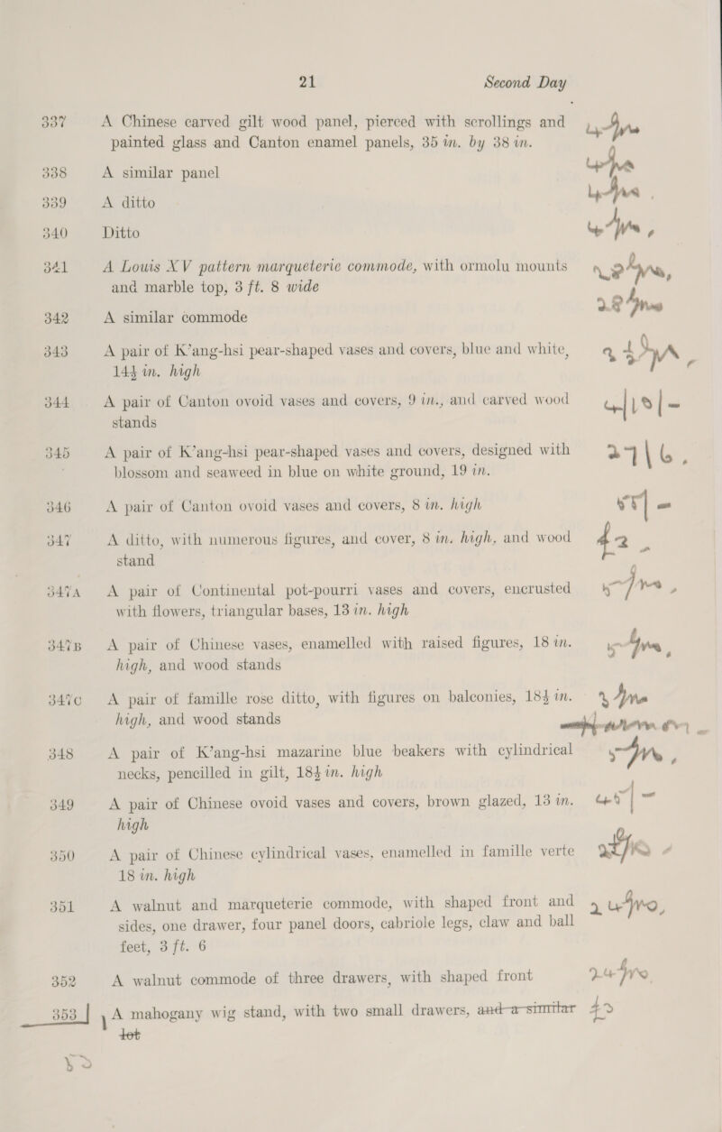 J44 348 349 300 301 | at Second Day painted glass and Canton enamel panels, 35 im. by 88 in. A similar panel A ditto Ditto A Louis XV pattern marqueterie commode, with ormolu mounts and marble top, 3 ft. 8 wide A similar commode A pair of K’ang-hsi pear-shaped vases and covers, blue and white, 144 im. high A pair of Canton ovoid vases and covers, 9 i., and carved wood stands A pair of K’ang-hsi pear-shaped vases and covers, designed with blossom. and seaweed in blue on white ground, 19 in. A pair of Canton ovoid vases and covers, 8 in. high A ditto, with numerous figures, and cover, 8 in. high, and wood stand A pair of Continental pot-pourri vases and covers, encrusted with flowers, triangular bases, 13 in. high A pair of Chinese vases, enamelled with raised figures, 18 in. high, and wood stands A pair of famille rose ditto, with figures on balconies, 18} im. high, and wood stands A pair of K’ang-hsi mazarine blue beakers with cylindrical necks, pencilled in gilt, 185i. high A pair of Chinese ovoid vases and covers, brown glazed, 13 1. high A pair of Chinese cylindrical vases, enamelled in famille verte 18 in. high A walnut and marqueterie commode, with shaped front and sides, one drawer, four panel doors, cabriole legs, claw and ball feet, 3 ft. 6 A walnut commode of three drawers, with shaped front A mahogany wig stand, with two small drawers, and-a-stmttar tot 04 7 ¥wQ 42