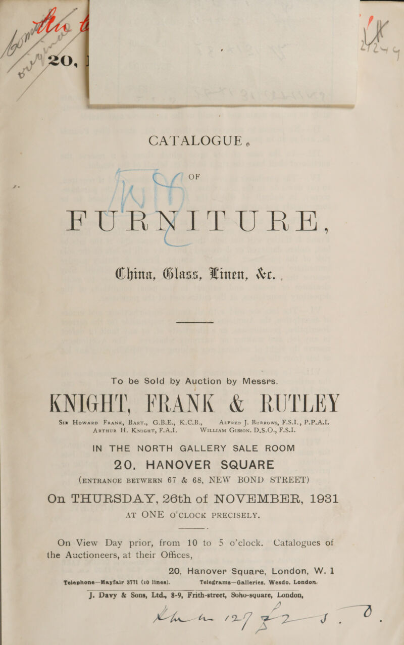  _ - aid | OF ty f \ 4, . $f FURNITURE, China, Glass, Linen, Kr. Qo. o To be Sold by Auction by Messrs. f Pp | TN KNIGHT, FRANK &amp; RUTLEY § = Six Howarp Frank, Barr., G.B.E., K.C.B., AtFrep J. Burrows, F.S.I., P.P.A.I. Artuur H. Kniourt, F.A.I. Wirtiam Gizson. D.S.O., F.S.I. IN THE NORTH GALLERY SALE ROOM 20, HANOVER SQUARE (ENTRANCE BETWEEN 67 &amp; 68, NEW BOND STREET) On THURSDAY, 26th of NOVEMBER, 19381 AT ONE O'CLOCK PRECISELY.  On View Day prior, from 10 to 5 o’clock. Catalogues of the Auctioneers, at their Offices, 20, Hanover Square, London, W. 1 Telephone—Mayfair 3771] (10 lines). Telegrams—Galleries, Wesdo, London. J. Davy &amp; Sons, Ltd., 8-9, F rith-street, Svho-square, London, Mn 27 ED I 3 ue 