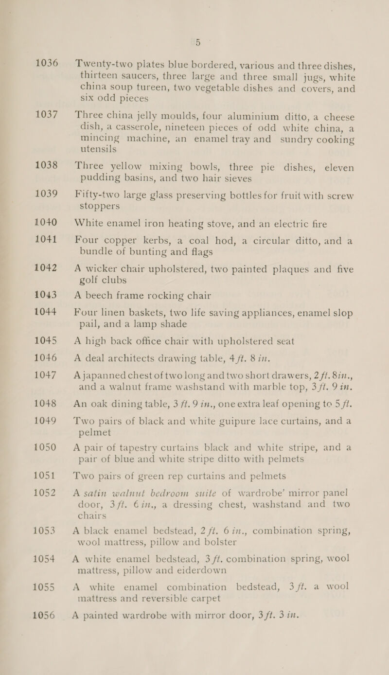 1036 1037 5 Twenty-two plates blue bordered, various and three dishes, thirteen saucers, three large and three small jugs, white china soup tureen, two vegetable dishes and covers, and six odd pieces Three china jelly moulds, four aluminium ditto, a cheese dish, a casserole, nineteen pieces of odd white china, a mincing machine, an enamel tray and sundry cooking utensils Three yellow mixing bowls, three pie dishes, eleven pudding basins, and two hair sieves Fifty-two large glass preserving bottles for fruit with screw stoppers White enamel iron heating stove, and an electric fire Four copper kerbs, a coal hod, a circular ditto, and a bundle of bunting and flags A wicker chair upholstered, two painted plaques and five golf clubs A beech frame rocking chair Four linen baskets, two life saving appliances, enamel slop pail, and a lamp shade A high back office chair with upholstered seat A deal architects drawing table, 4 /#. 8 i7. A japanned chest of two long and two short drawers, 2 ft. 8i1., and a walnut frame washstand with marble top, 3 ft. 9 im. An oak dining table, 3 ft. 9 in., one extra leaf opening to 5 ft. Two pairs of black and white guipure lace curtains, and a pelmet A pair of tapestry curtains black and white stripe, and a pair of blue and white stripe ditto with pelmets Two pairs of green rep curtains and pelmets A satin walnut bedroom suite of wardrobe’ mirror panel door, 3/ft. €in., a dressing chest, washstand and two chairs A black enamel bedstead, 2 ft. 6 in., combination spring, wool mattress, pillow and bolster A white enamel bedstead, 3 ff. combination spring, wool mattress, pillow and eiderdown A white enamel combination bedstead, 3 ft. a wool mattress and reversible carpet A painted wardrobe with mirror door, 3 ft. 3 in.