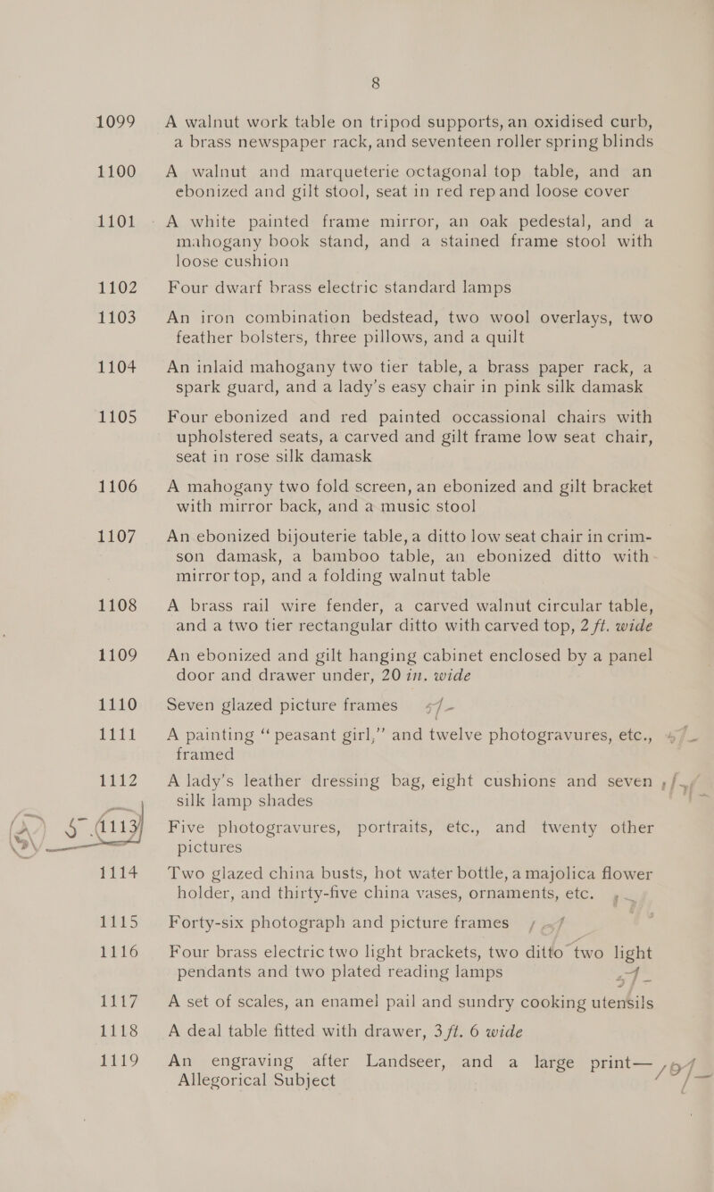 1099 =A walnut work table on tripod supports, an oxidised curb, a brass newspaper rack, and seventeen roller spring blinds 1100 A walnut and marqueterie octagonal top table, and an ebonized and gilt stool, seat in red rep and loose cover 1101 - A, white painted: frame, mirror,.an oak pedestal, andya mahogany book stand, and a stained frame stool with loose cushion 1102 Four dwarf brass electric standard lamps 1103) An iron combination bedstead, two wool overlays, two feather bolsters, three pillows, and a quilt 1104 = An inlaid mahogany two tier table, a brass paper rack, a spark guard, and a lady’s easy chair in pink silk damask 1105 Four ebonized and red painted occassional chairs with upholstered seats, a carved and gilt frame low seat chair, seat in rose silk damask 1106 A mahogany two fold screen, an ebonized and gilt bracket with mirror back, and a music stool 1107. =Anebonized bijouterie table,a ditto low seat chair in crim- son damask, a bamboo table, an ebonized ditto with mirror top, and a folding walnut table 1108 A brass rail wire fender, a carved walnut circular table, and a two tier rectangular ditto with carved top, 2 ft. wide 1109 An ebonized and gilt hanging cabinet enclosed by a panel door and drawer under, 20 in. wide 1110 Seven glazed picture frames +/- 1111 A painting “ peasant girl,” and twelve photogravures, etc., framed 1112 A lady’s leather dressing bag, eight cushions and seven ,;/., | silk lamp shades ~ (A / a 113) Five photogravures, portraits, etc., and twenty other GV —— pictures 1114 Two glazed china busts, hot water bottle, a majolica flower holder, and thirty-five china vases, ornaments, etc. 1115 Forty-six photograph and picture frames 1116 Four brass electric two light brackets, two ditto “two light pendants and two plated reading lamps i / 1117 A set of scales, an enamel pail and sundry cooking utensils 1118 A deal table fitted with drawer, 3 ft. 6 wide 1119 An engraving after Landseer, and a large print— Allegorical Subject Ps } =