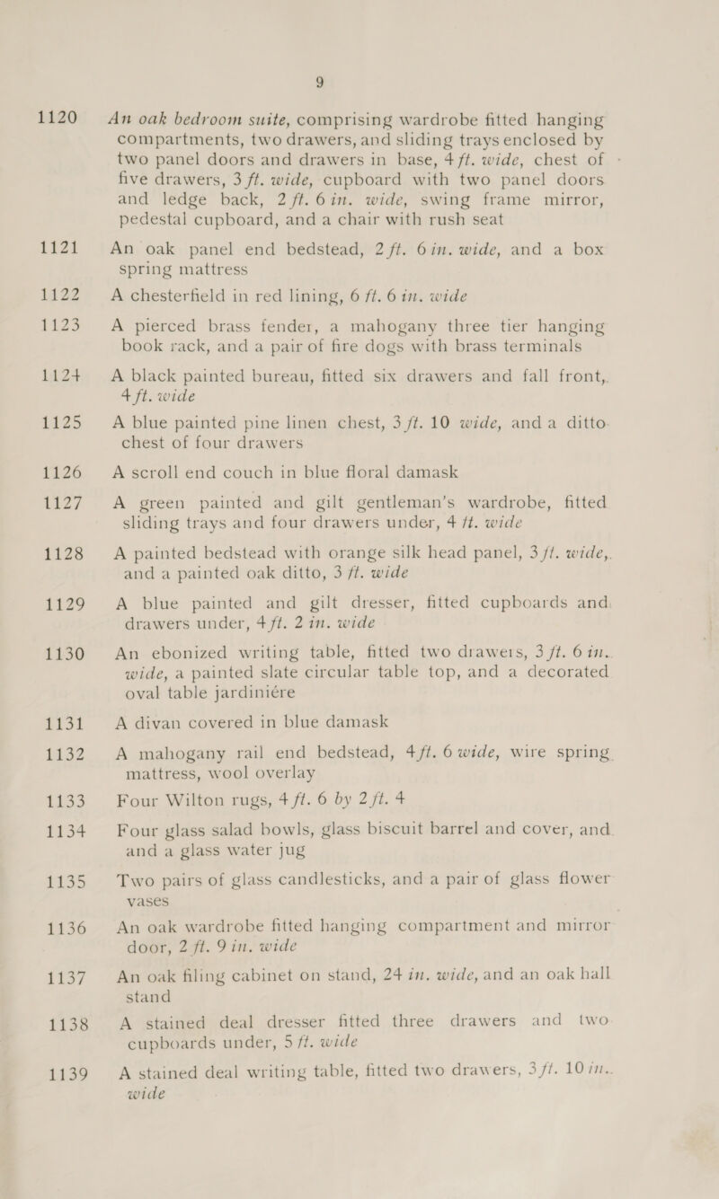 1120 An oak bedroom suite, comprising wardrobe fitted hanging compartments, two drawers, and sliding trays enclosed by two panel doors and drawers in base, 4 ft. wide, chest of : five drawers, 3 ft. wide, cupboard with two panel doors and ledge back, 2 ft. 6in. wide, swing frame mirror, pedestal cupboard, and a chair with rush seat An oak panel end bedstead, 2 ft. 6in. wide, and a box spring mattress A chesterfield in red lining, 6 ft. 6 im. wide A pierced brass fender, a mahogany three tier hanging book rack, and a pair of fire dogs with brass terminals A black painted bureau, fitted six drawers and fall front, 4 ft. wide A blue painted pine linen chest, 3 ff. 10 wide, anda ditto. chest of four drawers A scroll end couch in blue floral damask A green painted and gilt gentleman’s wardrobe, fitted sliding trays and four drawers under, 4 ft. wide A painted bedstead with orange silk head panel, 3 /?. wide,. and a painted oak ditto, 3 ft. wide A blue painted and gilt dresser, fitted cupboards and. drawers under, 4 ft. 2 in. wide An ebonized writing table, fitted two drawers, 3 ft. 6 im. wide, a painted slate circular table top, and a decorated oval table jardiniére A divan covered in blue damask A mahogany rail end bedstead, 4/t. 6 wide, wire spring. mattress, wool overlay Four Wilton rugs, 4 ft. 6 by 2 ft. 4 Four glass salad bowls, glass biscuit barrel and cover, and. and a glass water jug Two pairs of glass candlesticks, and a pair of glass flower vases An oak wardrobe fitted hanging compartment and mirror door, 2 ft. 9in. wide An oak filing cabinet on stand, 24 in. wide, and an oak hall stand A stained deal dresser fitted three drawers and two cupboards under, 5 ff. wide A stained deal writing table, fitted two drawers, 3 /?. 10 77.. wide