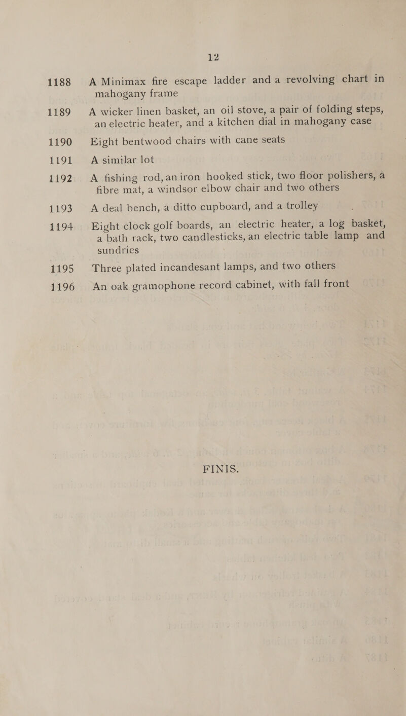 1189 1190 1191 1192 1195 £104 1195 1196 12 mahogany frame A wicker linen basket, an oil stove, a pair of folding steps, an electric heater, and a kitchen dial in mahogany case Eight bentwood chairs with cane seats A similar lot A fishing rod,aniron hooked stick, two floor polishers, a fibre mat, a windsor elbow chair and two others A deal bench, a ditto cupboard, and a trolley Eight clock golf boards, an electric heater, a log basket, a bath rack, two candlesticks, an electric table lamp and sundries Three plated incandesant lamps, and two others An oak gramophone record cabinet, with fall front FINES.
