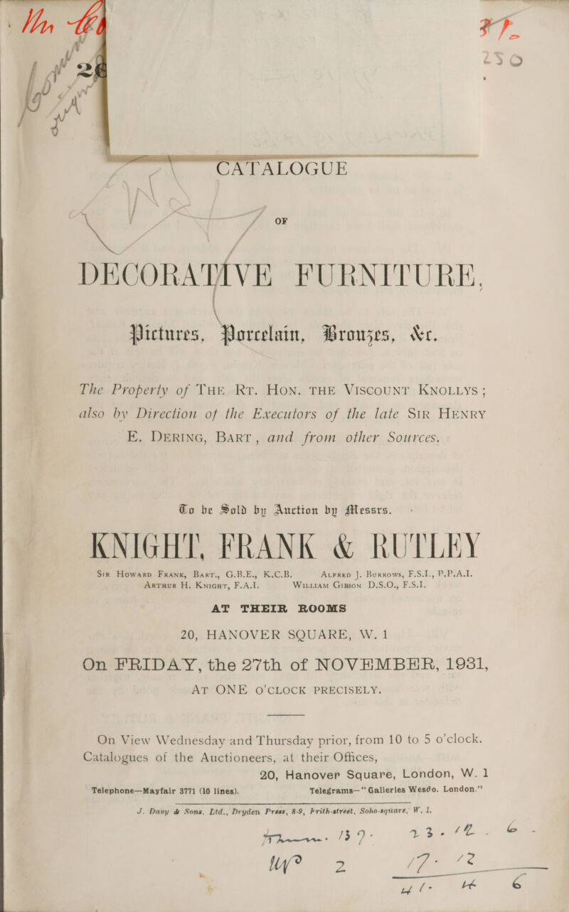   \ Pictures, Porcelain, Bronjes, Xr. The Property of THE Rr. HON. THE VISCOUNT KNOLLYS ; also by Direction of the Executors of the late Str HENRY E. DERING, Barr, and from other Sources, Go be Sold by Auction by Messrs. KNIGHT, FRANK &amp; RUTLEY Sir Howarp Frank, Barr., G.B.E., K.C.B. Arrep J. Burrows, F.S.I., P.P.A.I. Arruur H,. Knieut, F.A.I. Wittiam Gizson D.S.O.,, F.S.I. AT THEIR ROOMS 20, HANOVER SQUARE, W. 1 On FRIDAY, the 27th of NOVEMBER, 1981, AT ONE O'CLOCK PRECISELY. On View Wednesday and Thursday prior, from 10 to 5 o'clock. Catalogues of the Auctioneers, at their Offices, 20, Hanover Square, London, W. 1 Telephone—Mayfair 3771 (10 lines). Telegrams—‘' Galleries Wesdo. London.” J. Davy &amp; Sons, Ltd., Dryden Press, 8-9, Frith-street, Soho-sqiuare, W, 1, J i 4 ae Ge af fs Lh S.