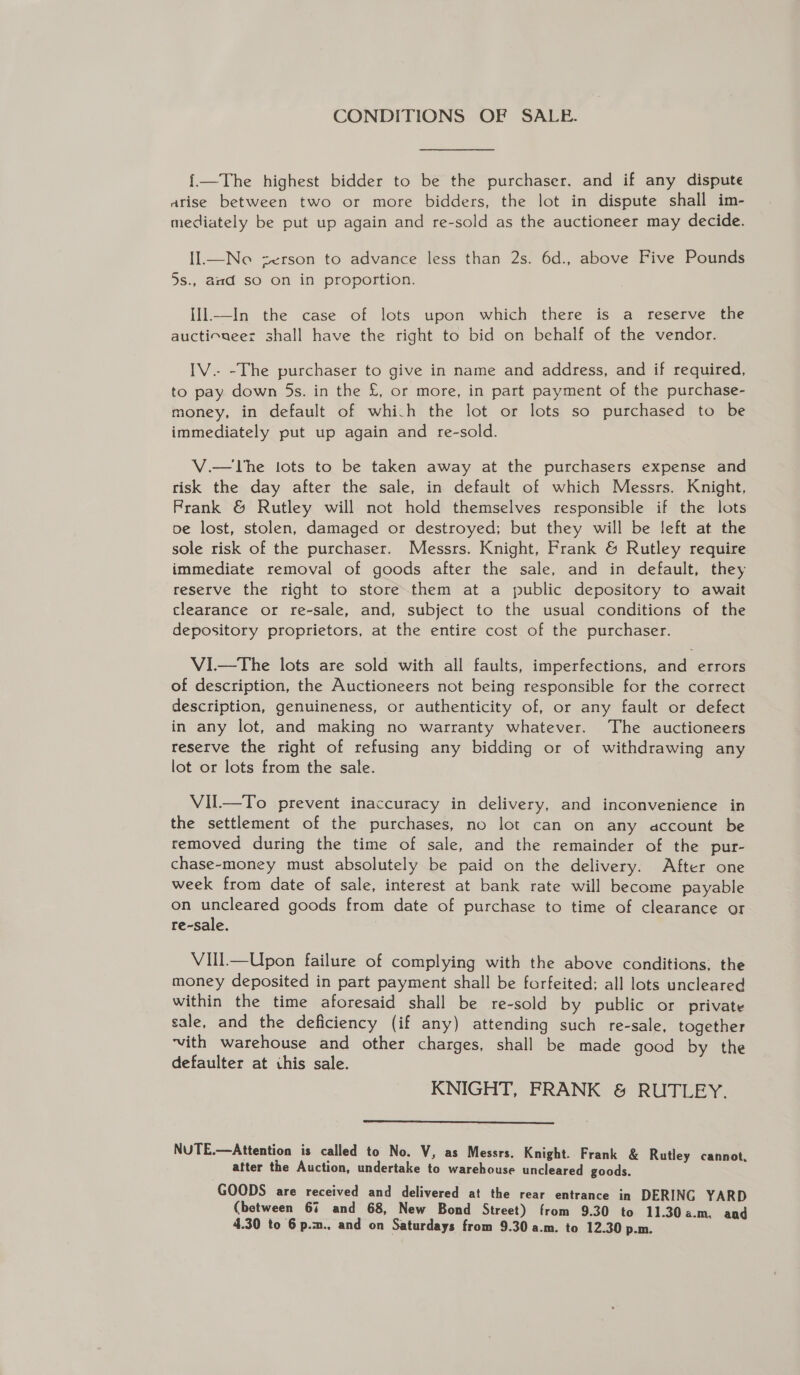 CONDITIONS OF SALE. {—The highest bidder to be the purchaser. and if any dispute arise between two or more bidders, the lot in dispute shall im- mediately be put up again and re-sold as the auctioneer may decide. Il.—Ne zerson to advance less than 2s. 6d., above Five Pounds 5s., and so on in proportion. Ill—In the case of lots upon which there is a reserve the auctioneer shall have the right to bid on behalf of the vendor. IV.- -The purchaser to give in name and address, and if required, to pay down 5s. in the £, or more, in part payment of the purchase- money, in default of which the lot or lots so purchased to be immediately put up again and re-sold. V.— The tots to be taken away at the purchasers expense and risk the day after the sale, in default of which Messrs. Knight, Frank &amp; Rutley will not hold themselves responsible if the lots oe lost, stolen, damaged or destroyed; but they will be left at the sole risk of the purchaser. Messrs. Knight, Frank &amp; Rutley require immediate removal of goods after the sale, and in default, they reserve the right to store them at a public depository to await clearance or re-sale, and, subject to the usual conditions of the depository proprietors, at the entire cost of the purchaser. VI.—tThe lots are sold with all faults, imperfections, and errors of description, the Auctioneers not being responsible for the correct description, genuineness, or authenticity of, or any fault or defect in any lot, and making no warranty whatever. The auctioneers reserve the right of refusing any bidding or of withdrawing any lot or lots from the sale. VIl—To prevent inaccuracy in delivery, and inconvenience in the settlement of the purchases, no lot can on any account be removed during the time of sale, and the remainder of the pur- chase~-money must absolutely be paid on the delivery. After one week from date of sale, interest at bank rate will become payable on ate goods from date of purchase to time of clearance or re-sale. Vill—Upon failure of complying with the above conditions, the money deposited in part payment shall be forfeited; all lots uncleared within the time aforesaid shall be re-sold by public or private sale, and the deficiency (if any) attending such re-sale, together ‘vith warehouse and other charges, shall be made good by the defaulter at this sale. KNIGHT, FRANK &amp; RUTLEY.  NUTE.—Attention is called to No. V, as Messrs. Knight. Frank &amp; Rutley cannot, atter the Auction, undertake to warehouse uncleared goods. GOODS are received and delivered at the rear entrance in DERING YARD (between 67 and 68, New Bond Street) from 9.30 to 11.30a.m. and