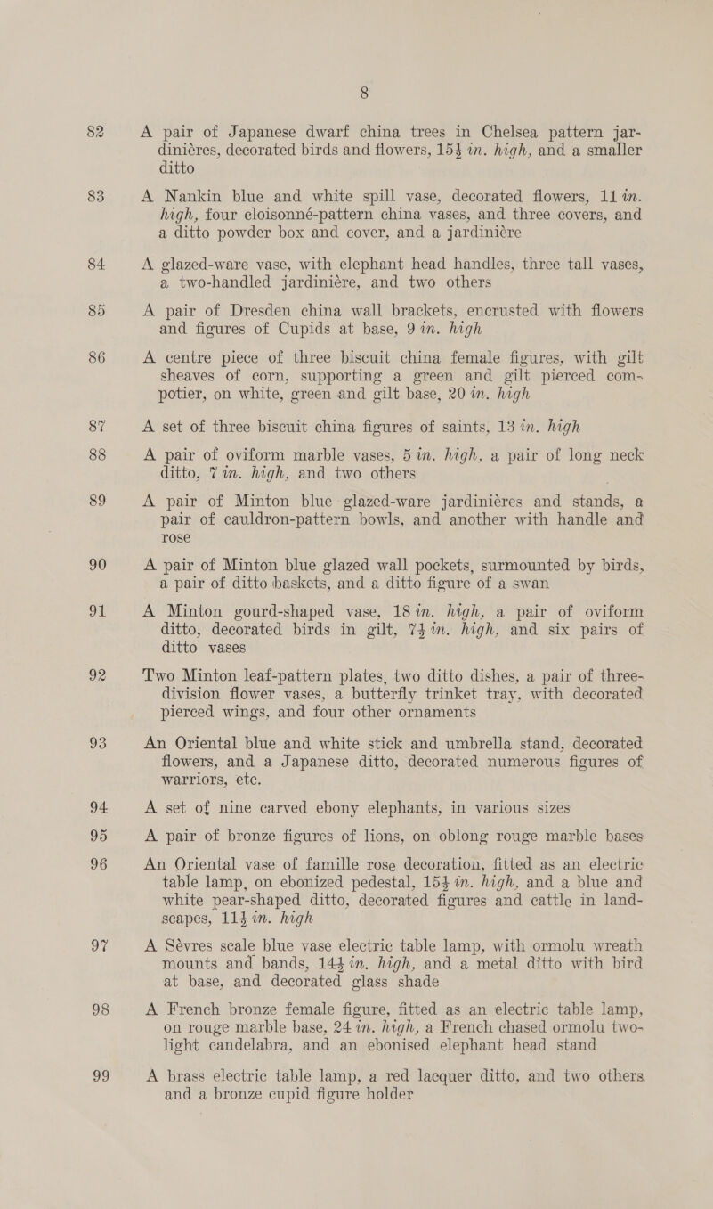 82 83 84 85 86 87 88 89 90 ul 92 93 94 95 96 9% 98 vo 8 A pair of Japanese dwarf china trees in Chelsea pattern jar- diniéres, decorated birds and flowers, 154 in. high, and a smaller ditto A Nankin blue and white spill vase, decorated flowers, 11 1. high, four cloisonné-pattern china vases, and three covers, and a ditto powder box and cover, and a jardiniére A glazed-ware vase, with elephant head handles, three tall vases, a two-handled jardiniére, and two others A pair of Dresden china wall brackets, encrusted with flowers and figures of Cupids at base, 9 in. high A centre piece of three biscuit china female figures, with gilt sheaves of corn, supporting a green and gilt pierced com- potier, on white, green and gilt base, 20 in. high A set of three biscuit china figures of saints, 13 in. high A pair of oviform marble vases, 5 wm. high, a pair of long neck ditto, 71m. high, and two others A pair of Minton blue glazed-ware jardiniéres and stands, a pair of cauldron-pattern bowls, and another with handle and rose A pair of Minton blue glazed wall pockets, surmounted by birds, a pair of ditto baskets, and a ditto figure of a swan A Minton gourd-shaped vase, 18 in. high, a pair of oviform ditto, decorated birds in gilt, 741m. high, and six pairs of ditto vases Two Minton leaf-pattern plates, two ditto dishes, a pair of three- division flower vases, a butterfly trinket tray, with decorated pierced wings, and four other ornaments An Oriental blue and white stick and umbrella stand, decorated flowers, and a Japanese ditto, decorated numerous figures of warriors, ete. A set of nine carved ebony elephants, in various sizes A pair of bronze figures of lions, on oblong rouge marble bases An Oriental vase of famille rose decoration, fitted as an electric table lamp, on ebonized pedestal, 154 im. high, and a blue and white pear-shaped ditto, decorated figures and cattle in land- scapes, 114i. high A Sevres scale blue vase electric table lamp, with ormolu wreath mounts and bands, 144 in. high, and a metal ditto with bird at base, and decorated glass shade A French bronze female figure, fitted as an electric table lamp, on rouge marble base, 24 in. high, a French chased ormolu two- light candelabra, and an ebonised elephant head stand A brass electric table lamp, a red lacquer ditto, and two others and a bronze cupid figure holder