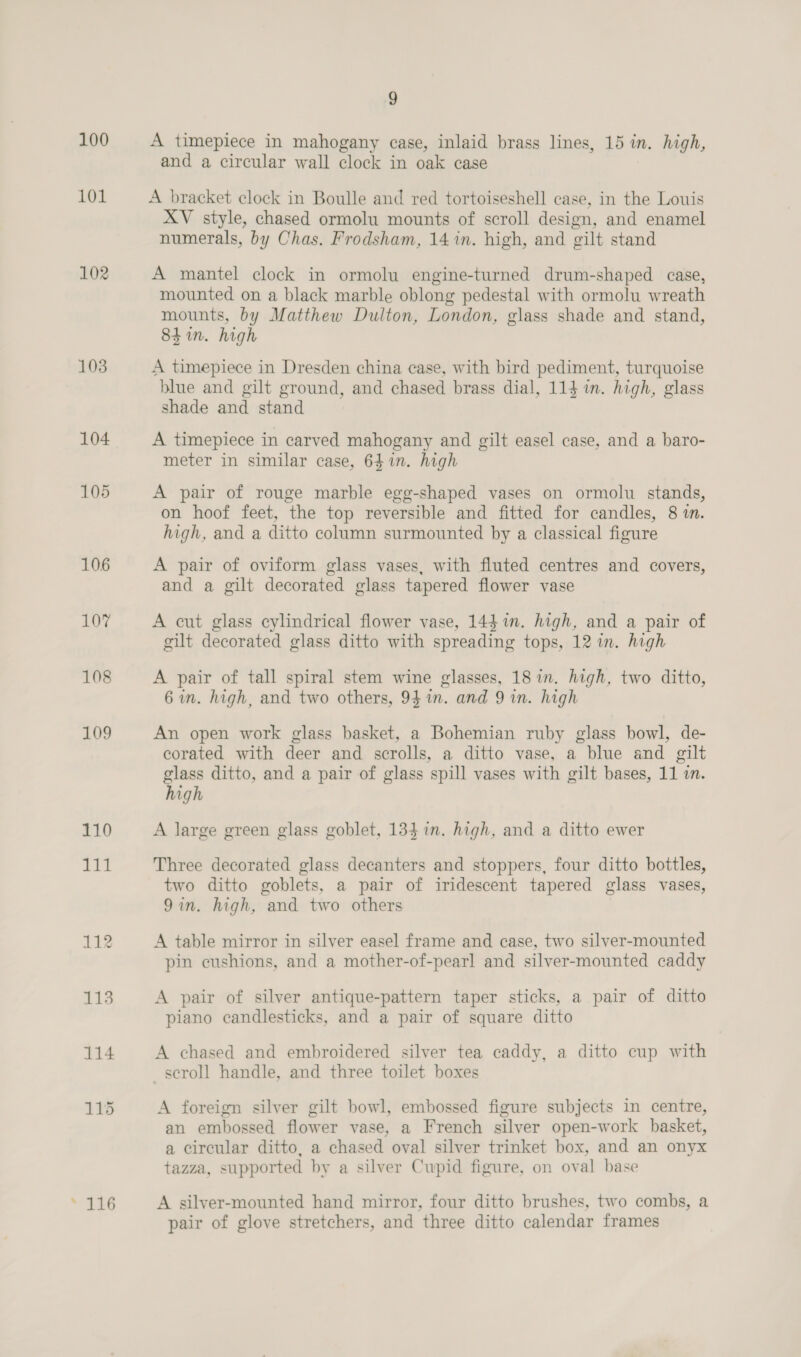 100 101 LO2 103 104 105 106 » 116 9 A timepiece in mahogany case, inlaid brass lines, 15 in. high, and a circular wall clock in oak case A bracket clock in Boulle and red tortoiseshell case, in the Louis XV style, chased ormolu mounts of scroll design, and enamel numerals, by Chas. Frodsham, 14 7n. high, and gilt stand A mantel clock in ormolu engine-turned drum-shaped case, mounted on a black marble oblong pedestal with ormolu wreath mounts, by Matthew Dulton, London, glass shade and stand, 84 in. high A timepiece in Dresden china case, with bird pediment, turquoise blue and gilt ground, and chased brass dial, 114 in. high, glass shade and stand A timepiece in carved mahogany and gilt easel case, and a baro- meter in similar case, 641n. high A pair of rouge marble egg-shaped vases on ormolu stands, on hoof feet, the top reversible and fitted for candles, 8 1. high, and a ditto column surmounted by a classical figure A pair of oviform glass vases, with fluted centres and covers, and a gilt decorated glass tapered flower vase A cut glass cylindrical flower vase, 144 in. high, and a pair of gilt decorated glass ditto with spreading tops, 12 in. high A pair of tall spiral stem wine glasses, 18 in. high, two ditto, 6 in. high, and two others, 94 im. and 9 in. high An open work glass basket, a Bohemian ruby glass bowl, de- corated with deer and scrolls, a ditto vase, a blue and gilt glass ditto, and a pair of glass spill vases with gilt bases, 11 in. high A large green glass goblet, 134 in. high, and a ditto ewer Three decorated glass decanters and stoppers, four ditto bottles, two ditto goblets, a pair of iridescent tapered glass vases, 9in. high, and two others A table mirror in silver easel frame and case, two silver-mounted pin cushions, and a mother-of-pearl and silver-mounted caddy A pair of silver antique-pattern taper sticks, a pair of ditto piano candlesticks, and a pair of square ditto A chased and embroidered silver tea caddy, a ditto cup with scroll handle, and three toilet boxes A foreign silver gilt bowl, embossed figure subjects in centre, an embossed flower vase, a French silver open-work basket, a circular ditto, a chased oval silver trinket box, and an onyx tazza, supported by a silver Cupid figure, on oval base A silver-mounted hand mirror, four ditto brushes, two combs, a pair of glove stretchers, and three ditto calendar frames