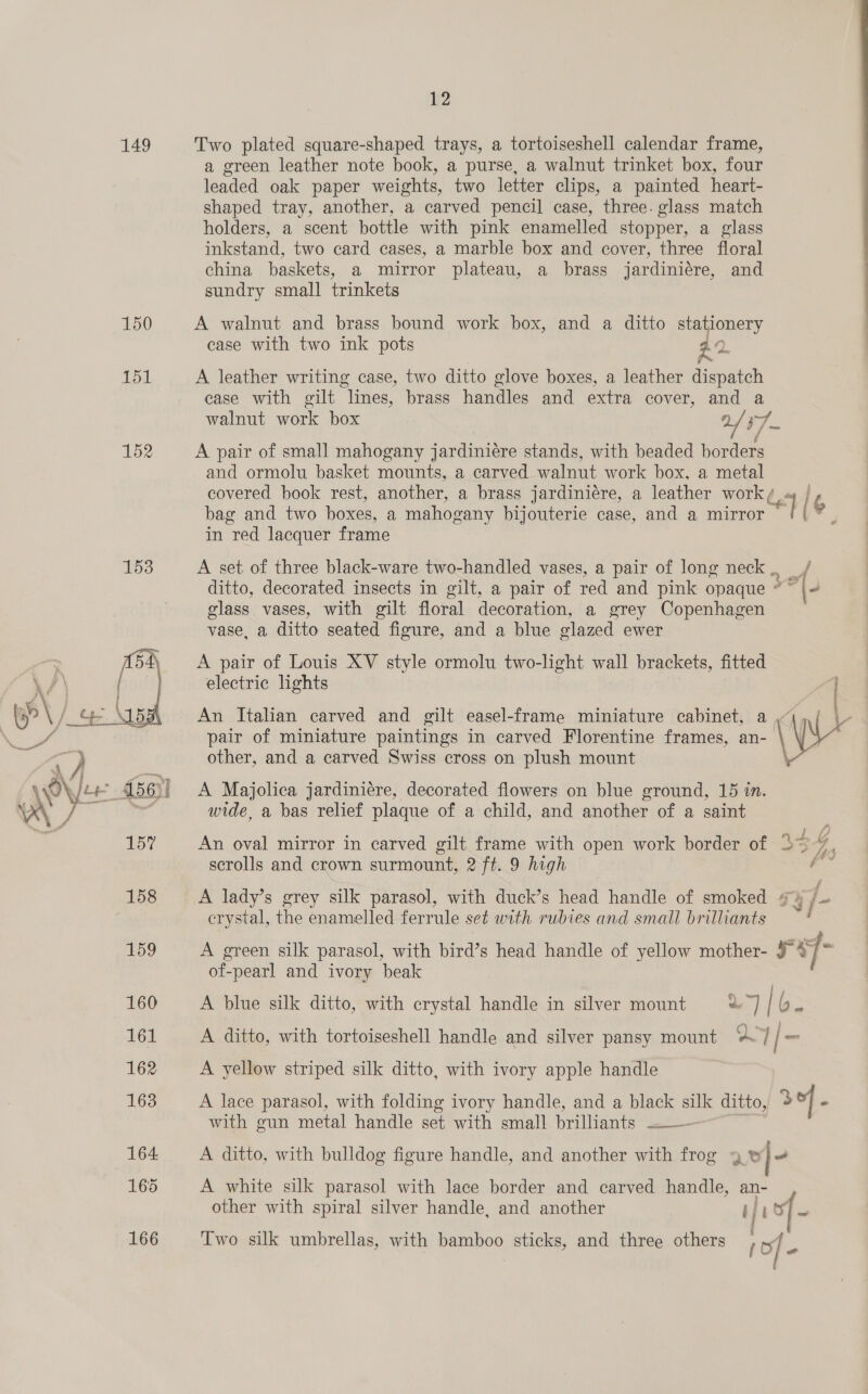 149 150 151 152 1538 12 Two plated square-shaped trays, a tortoiseshell calendar frame, a green leather note book, a purse, a walnut trinket box, four leaded oak paper weights, two letter clips, a painted heart- shaped tray, another, a carved pencil case, three. glass match holders, a scent bottle with pink enamelled stopper, a glass inkstand, two card cases, a marble box and cover, three floral china baskets, a mirror plateau, a brass jardiniére, and sundry small trinkets A walnut and brass bound work box, and a ditto stationery case with two ink pots A xe A leather writing case, two ditto glove boxes, a leather dispatch case with gilt lines, brass handles and extra cover, and a walnut work box r7_ A pair of small mahogany jardiniére stands, with beaded borders and ormolu basket mounts, a carved walnut work box, a metal covered book rest, another, a brass jardiniére, a leather work / Pa bag and two boxes, a mahogany bijouterie case, and a mirror a =3 in red lacquer frame A set of three black-ware two-handled vases, a pair of long neck. _/ ditto, decorated insects in gilt, a pair of red and pink opaque * sie “(4 class vases, with gilt floral decoration, a grey Copenhagen vase, a ditto seated figure, and a blue glazed ewer A pair of Louis XV style ormolu two-light wall brackets, fitted electric lights pair of miniature paintings in carved Florentine frames, an- \ ‘&gt; i f : An Italian carved and gilt easel-frame miniature cabinet, a Wr other, and a carved Swiss cross on plush mount \ A Majolica jardiniére, decorated flowers on blue ground, 15 in. wide, a bas relief plaque of a child, and another of a saint An oval mirror in carved gilt frame with open work border of 334 scrolls and crown surmount, 2 ft. 9 high ae A lady’s grey silk parasol, with duck’s head handle of smoked /- erystal, the enamelled ferrule set with rubies and small brilliants A green silk parasol, with bird’s head handle of yellow mother- rey of-pearl and ivory beak A blue silk ditto, with crystal handle in silver mount a) b. A ditto, with tortoiseshell handle and silver pansy mount “7 | _ A yellow striped silk ditto, with ivory apple handle A lace parasol, with folding ivory handle, and a black silk ditto, 3 | - with gun metal handle set with small brilliants Sain A ditto, with bulldog figure handle, and another with frog 4 ww} A white silk parasol with lace border and carved handle, an- other with spiral silver handle, and another iisy- Two silk umbrellas, with bamboo sticks, and three others of -