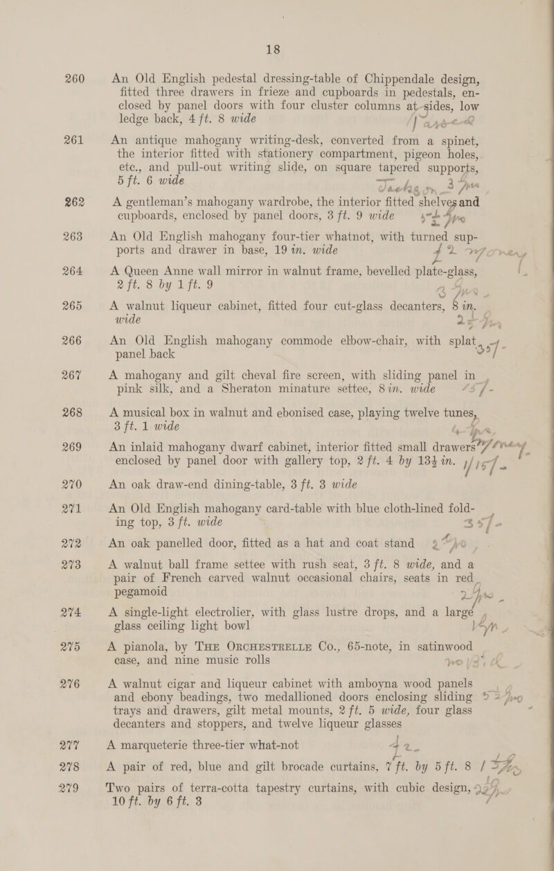 260 261 262 263 264 265 266 267 268 269 270 Q7v1 Q02 203 Qt avo 276 Q77 278 279 fitted three drawers in frieze and cupboards in pedestals, en- closed by panel doors with four cluster columns at-sides, low ledge back, 4 ft. 8 wide [a Adele An antique mahogany writing-desk, converted from a spinal the interior fitted with stationery compartment, pigeon holes, etc., and pull-out writing slide, on square be supports, 5 ft. 6 wide — 4 Bk by @ ‘Sy Van A gentleman’s mahogany wardrobe, the interior fitted shelves and cupboards, enclosed by panel doors, 3 ft. 9 wide be a, yn An Old English mahogany four-tier whatnot, with turned sup- 18 An Old English pedestal dressing-table of Chippendale design, ports and ‘drawer in base, 19 in. wide pk WY Sven A Queen Anne wall mirror in walnut frame, bevelled plate-glass, Liteon Uy it. 37 A walnut liqueur cabinet, fitted four cut-glass decanters, § in, F wide as An Old English mahogany commode elbow-chair, with Pike : panel back 37 A mahogany and gilt cheval fire screen, with sliding panel in_, pink silk, and a Sheraton minature settee, Sin. wide 43 f- A musical box in walnut and ebonised case, playing twelve tunes, 3 ft. 1 wide é. ip . An inlaid mahogany dwarf cabinet, interior fitted small an V ih re enclosed by panel door with gallery top, 2ft. 4 by 184 4n. i/ iz a ¥e An oak draw-end dining-table, 3 ft. 3 wide An Old English mahogany card-table with blue cloth-lined fold- ing top, 3 ft. wide 357 An oak panelled door, fitted as a hat and coat stand 9% ©) Q A walnut ball frame settee with rush seat, 3 ft. 8 wide, and a pair of French carved walnut occasional chairs, seats in red pegamoid e,. Ce A single-light electrolier, with glass lustre drops, and a large , glass ceiling hight bowl l“n 2 A pianola, by THE ORCHESTRELLE Co., 65-note, in eg a case, and nine music rolls wo I/a A walnut cigar and liqueur cabinet with amboyna wood panels _ and ebony beadings, two medallioned doors enclosing sliding % 2/9 trays and drawers, gilt metal mounts, 2 ft. 5 wide, four glass decanters and stoppers, and twelve liqueur glasses A marqueterie three-tier what-not 4 9 2 A pair of red, blue and gilt brocade curtains, 7 1 BY. 5 ft.eS | A 