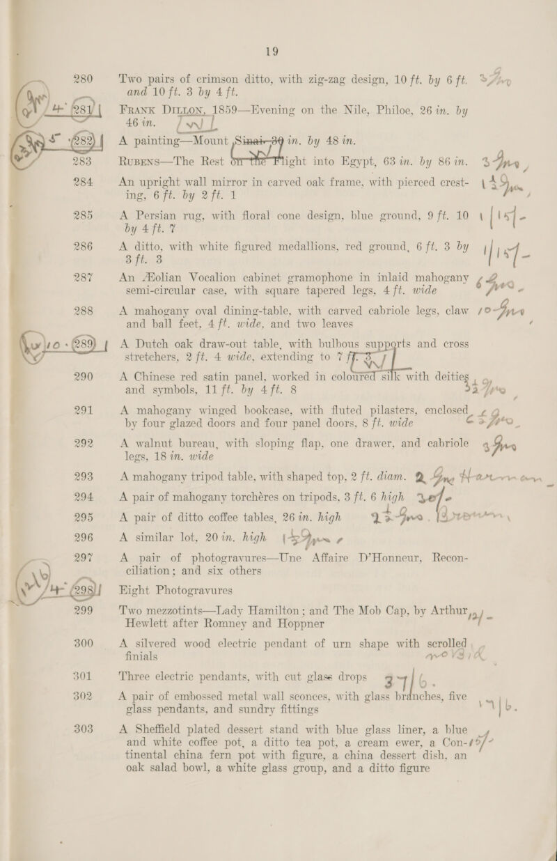  19 and 10 ft. 3 by 4 ft. FRANK DILLON, 1859—Evening on the Nile, Philoe, 26 in. by 46 in. erry A painting—Mount ,Simet in. by 48 in. Rusens—The Rest aie into Egypt, 63 im. by 86 in. Ay F An upright wall mirror in carved oak frame, with pierced crest- 44 me, 67t. by 2 ft. 1 / A Persian rug, with floral cone design, blue ground, 9 ft. 10 \ by 4 ft. 7 A ditto, with white figured medallions, red ground, 6 ft. 3 by 3 ft. 3 An Afolian Vocalion cabinet gramophone in inlaid mahogany semi-circular case, with square tapered legs, 4 ft. wide  A mahogany oval dining-table, with carved cabriole legs, claw oF and ball feet, 4 ft. wide, and two leaves ¢ A Dutch oak draw-out table, with bulbous supports and cross stretchers, 2 ft. 4 wide, extending toi? Tl A Chinese red satin panel, worked in coloured silk with ae Le and symbols, 11 ft. by 4 ft. 8 pa A mahogany winged bookcase, with fluted pilasters, a Lt by four glazed doors and four panel doors, 8 ft. wide CESpH0, $ Gus A walnut bureau, with sloping flap, one drawer, and cabriole legs, 18 in. wide A pair of mahogany torchéres on tripods, 3 ft. 6 high “ A pair of ditto coffee tables, 26 in. high 9% Gee | A similar lot, 20 in. high SIs y ‘) me Pata Leow Astro rm \ A pair of photogravures—Une Affaire D’Honneur, Recon- ciliation; and six others Hight Photogravures Two mezzotints—Lady Hamilton ; and The Mob Cap, by Arthur, 12/ Hewlett after Romney and Hoppner A silvered wood electric pendant of urn shape with scrolled , | finials we V37K Three electric pendants, with cut glass drops 3 | (, A pair of embossed metal wall sconces, with glass br glass pendants, and sundry fittings nches, five A b. A Sheffield plated dessert stand with blue glass liner, a blue and white coffee pot, a ditto tea pot, a cream ewer, a Con-43/ tinental china fern pot with figure, a china dessert dish, an oak salad bowl, a white glass group, and a ditto figure 