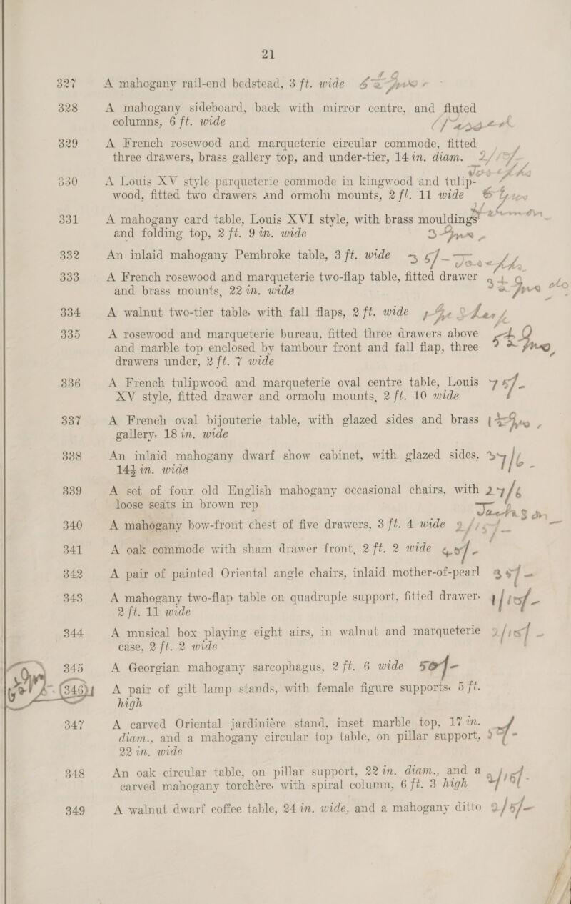  21 £ ” A mahogany rail-end bedstead, 3 ft. wide 6 % px / A mahogany sideboard, back with mirror centre, and fluted columns, 6 ft. wide C/areg&lt;ok A French rosewood and marqueterie circular commode, fitted / three drawers, brass gallery top, and under-tier, 141m. diam. 2//°/ — ' 4 : 4) USE ore ; : ; vod &lt;LAw A Louis XV style parqueterie commode in kingwood and tulip- | “ ~ »/ A mahogany card table, Louis XVI style, with brass mouldings there tin and folding top, 2 ft. 9m. wide % 4 Yr ~ An inlaid mahogany Pembroke table, 3 ft. wide -~ 5] te a fa A French rosewood and marqueterie two-flap table, fitted drawer 44+ 9 Pa and brass mounts, 22 in. wide a , aa — A walnut two-tier table, with fall flaps, 2 ft. wide J re § f anf, Vi A rosewood and marqueterie bureau, fitted three drawers above gt y and marble top enclosed by tambour front and fall flap, three o. } A French tulipwood and marqueterie oval centre table, Louis 7 “] - XV style, fitted drawer and ormolu mounts, 2 ft. 10 wide A French oval bijouterie table, with glazed sides and brass (Fo ; gallery, 18 in. wide An inlaid mahogany dwarf show cabinet, with glazed sides, oY / : 144m. wide : A set of four old English mahogany occasional chairs, with 2+ / loose seats in brown re : ; Tacha $ dn A mahogany bow-front chest of five drawers, 3 ft. 4 wide 9 /jenf _ Se : | is A oak commode with sham drawer front, 2 ft. 2 wide gee A pair of painted Oriental angle chairs, inlaid mother-of-pearl @ 97 A mahogany two-flap table on quadruple support, fitted drawer 4 | lof 2 ft. 11 wide A musical box playing eight airs, in walnut and marqueterie 4 / is] a ease, 2 ft. 2 wide A Georgian mahogany sarcophagus, 2/ft. 6 wide 5OJ- A pair of gilt lamp stands, with female figure supports. 5 ft. high A carved Oriental jardiniére stand, inset marble top, 17 in. diam., and a mahogany circular top table, on pillar support, 9 “/ 22 in. wide An oak circular table, on pillar support, 22 in. diam., and a aft f carved mahogany torchére, with spiral column, 6 ft. 3 high / 9 A walnut dwarf coffee table, 24 in. wide, and a mahogany ditto 9 / 5] - :