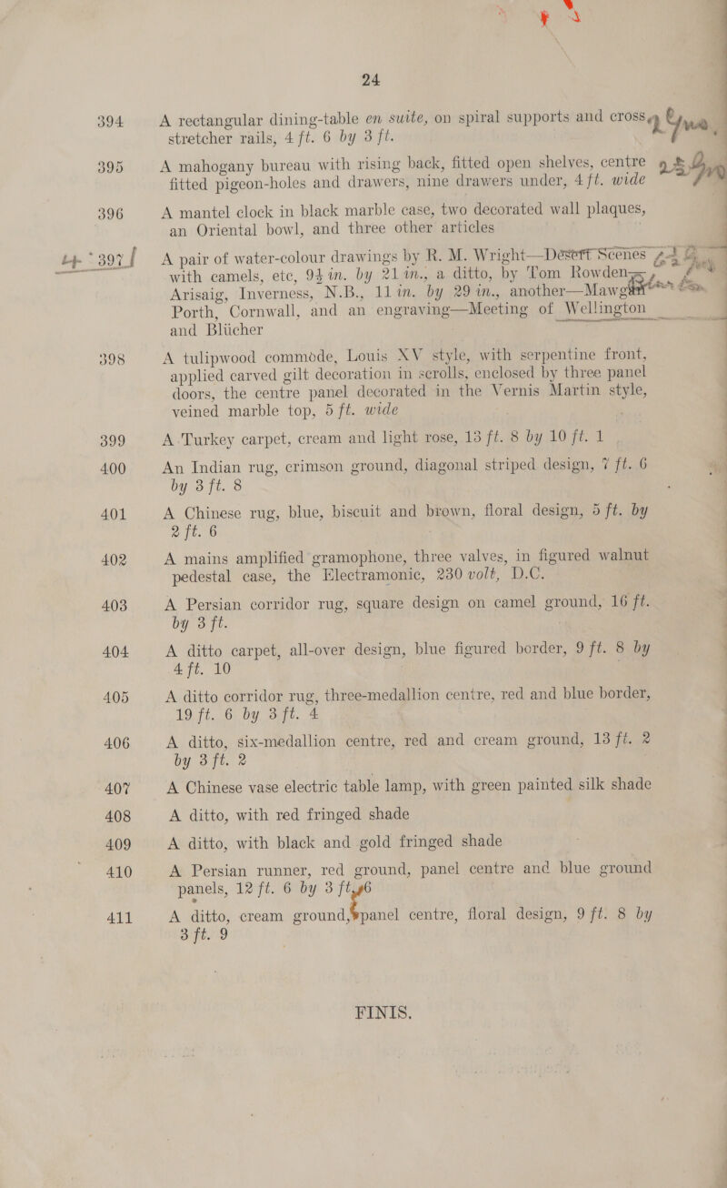 394 A rectangular dining-table en suite, on spiral supports and crea ay nate | stretcher rails, 4 ft. 6 by 3 ft. vi 395 A mahogany bureau with rising back, fitted open shelves, centre » &amp; 7, : |) Veal 1 Asp a a : i a Ww) fitted pigeon-holes and drawers, nine drawers under, 4 ft. wide : 396 A mantel clock in black marble case, two decorated wall plaques, an Oriental bowl, and three other articles , *. 3971 A pair of water-colour drawings by R. M. Wright—D wort Scenes pa ee with camels, etc, 94 in. by 21M™., a diiie..bi Ton Rowdee a y Sic*s ae Mawel’ 2 ESy and Bliticher Bern As ot ORE gen earagig. aa 398 A tulipwood commode, Louis XV style, with serpentine front, applied carved gilt decoration in scrolls, enclosed by three panel doors, the centre panel decorated in the Vernis Martin style, veined marble top, 5 ft. wide 399 A Turkey carpet, cream and light rose, 13 ft. 8 by 10 ft. 1 Ze  4.00 An Indian rug, crimson ground, diagonal striped design, 7 ft. 6 by oft. &amp; 401 A Chinese rug, blue, biscuit and brown, floral design, 5 ft. by | aft. B | 402 A mains amplified gramophone, three valves, in figured walnut . pedestal case, the Electramonic, 230 volt, D.C. 403 A Persian corridor rug, square design on camel ground, 16 ft. by 3 ft. ) 404 A ditto carpet, all-over design, blue figured border, 9 ft. 8 by 4 ft. 10 : . 405 A ditto corridor rug, three-medallion centre, red and blue border, 19. 71,.6; Dy. Ort, 4 3 ; 406 A ditto, six-medallion centre, red and cream ground, 13 ft. @ by 3ft. 2 407 A Chinese vase electric table lamp, with green painted silk shade 408 A ditto, with red fringed shade 4.09 A ditto, with black and gold fringed shade 410 A Persian runner, red ground, panel centre anc blue ground panels, 12 ft. 6 by 3 ft 411 A ditto, cream he centre, floral design, 9 ft. 8 by aft. 9 FINIS.