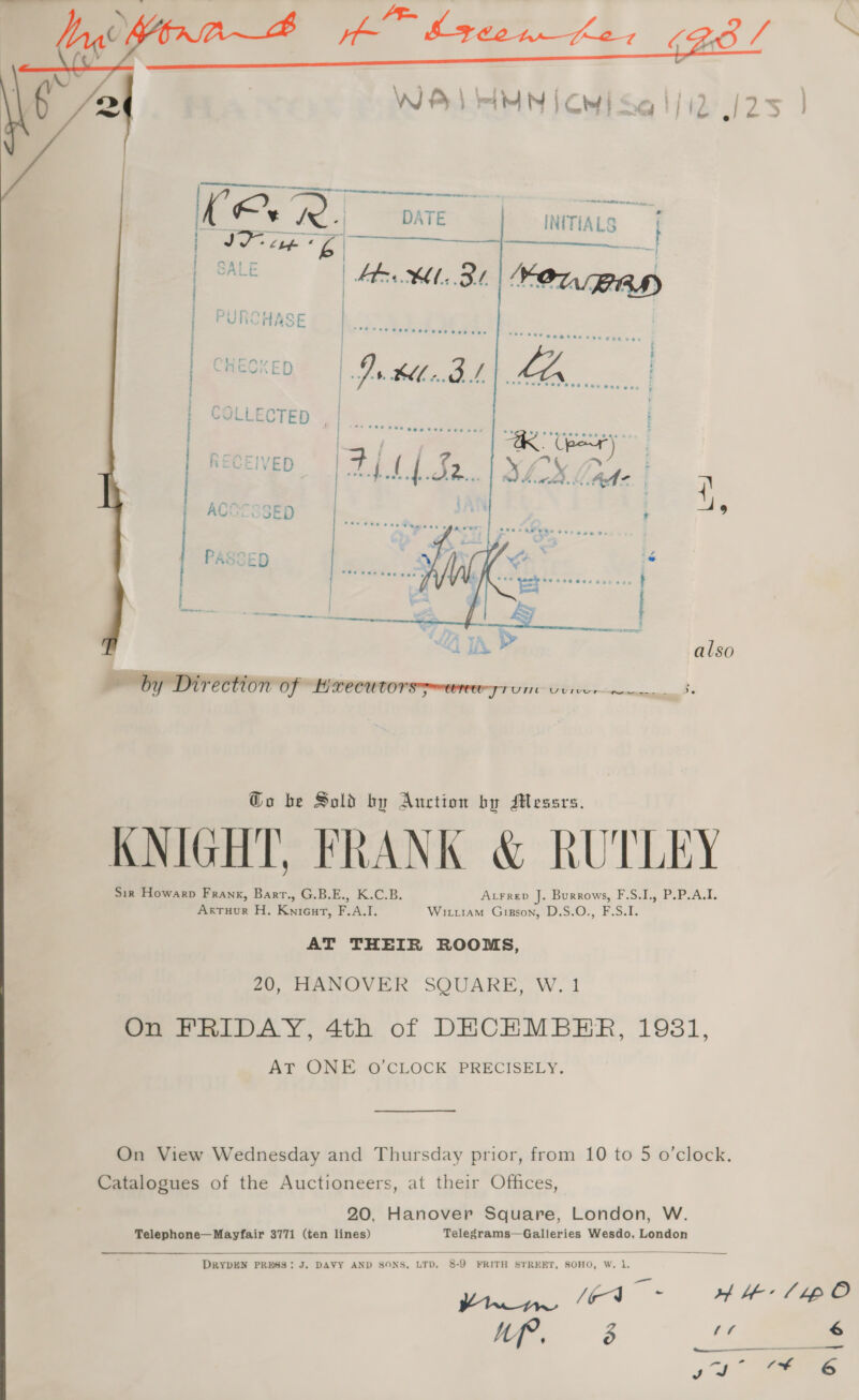     KE ¥ ® ‘| DATE | INITIALS ft Mo ce co | | SALE | bb XM SY.  Go be Sold by Auction by Messrs. KNIGHT, FRANK &amp; RUTLEY AvFrep J. Burrows, F.S.I., P.P.A.I. Sir Howarp Frank, Barr., G.B.E., K.C.B. Wirtiam Gipson, D.S.O., F.S.I. ArtTuur H. Knieurt, F.A.I. AT THEIR ROOMS, 20, HANOVER SQUARE, W. 1 On FRIDAY, 4th of DECEMBER, 1931, ArTr-OMF GO CLOCK PRECISELY. On View Wednesday and Thursday prior, from 10 to 5 o’clock. Catalogues of the Auctioneers, at their Offices, 20, Hanover Square, London, W. Telephone—Mayfair 3771 (ten lines) Telegrams—Galleries Wesdo, London   DRYDEN PRESS: J. DAVY AND SONS, LTD. 8-9 FRITH STREET, SOHO, W. 1. Pal p a ee /g-4 . M 3 vf , — 