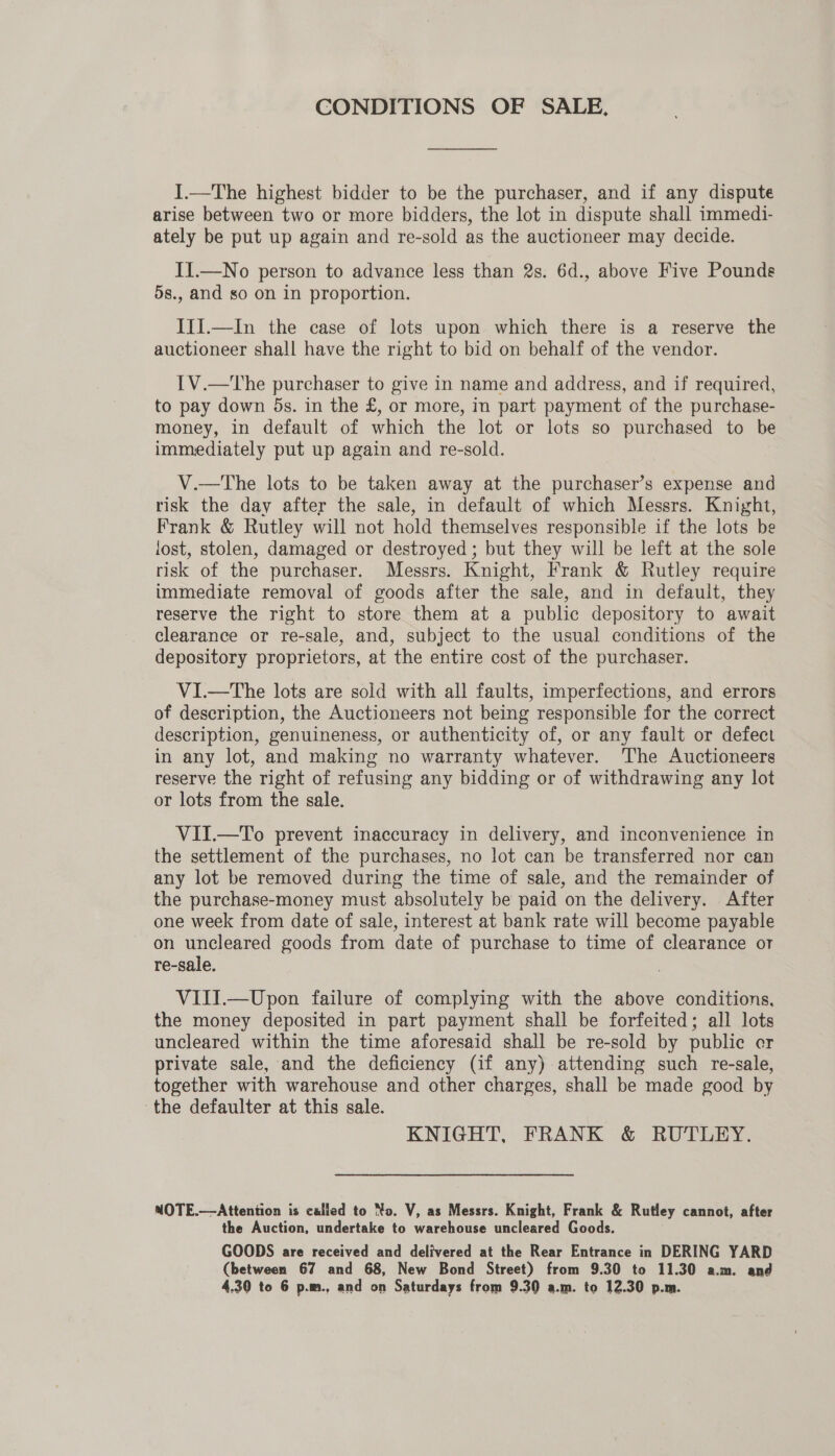 CONDITIONS OF SALE. I.—The highest bidder to be the purchaser, and if any dispute arise between two or more bidders, the lot in dispute shall immedi- ately be put up again and re-sold as the auctioneer may decide. II.—No person to advance less than 2s. 6d., above Five Pounds 5s., and so on in proportion. III.—In the case of lots upon which there is a reserve the auctioneer shall have the right to bid on behalf of the vendor. 1V.—The purchaser to give in name and address, and if required, to pay down 5s. in the £, or more, in part payment of the purchase- money, in default of which the lot or lots so purchased to be immediately put up again and re-sold. V.—The lots to be taken away at the purchaser’s expense and risk the day after the sale, in default of which Messrs. Knight, Frank &amp; Rutley will not hold themselves responsible if the lots be lost, stolen, damaged or destroyed ; but they will be left at the sole risk of the purchaser. Messrs. Knight, Frank &amp; Rutley require immediate removal of goods after the sale, and in default, they reserve the right to store them at a public depository to await clearance or re-sale, and, subject to the usual conditions of the depository proprietors, at the entire cost of the purchaser. VI—tThe lots are sold with all faults, imperfections, and errors of description, the Auctioneers not being responsible for the correct description, genuineness, or authenticity of, or any fault or defect in any lot, and making no warranty whatever. The Auctioneers reserve the right of refusing any bidding or of withdrawing any lot or lots from the sale. VII.—To prevent inaccuracy in delivery, and inconvenience in the settlement of the purchases, no lot can be transferred nor can any lot be removed during the time of sale, and the remainder of the purchase-money must absolutely be paid on the delivery. After one week from date of sale, interest at bank rate will become payable on uncleared goods from date of purchase to time of clearance or re-sale. VIII.—Upon failure of complying with the above conditions, the money deposited in part payment shall be forfeited; all lots uncleared within the time aforesaid shall be re-sold by public er private sale, and the deficiency (if any) attending such re-sale, together with warehouse and other charges, shall be made good by the defaulter at this sale. KNIGHT, FRANK &amp; RUTLEY. MOTE.—Attention is called to No. V, as Messrs. Knight, Frank &amp; Rutley cannot, after the Auction, undertake to warehouse uncleared Goods. GOODS are received and delivered at the Rear Entrance in DERING YARD (between 67 and 68, New Bond Street) from 9.30 to 11.30 a.m. and 4.30 to 6 p.m., and on Saturdays from 9.30 a.m. to 12.30 p.m.