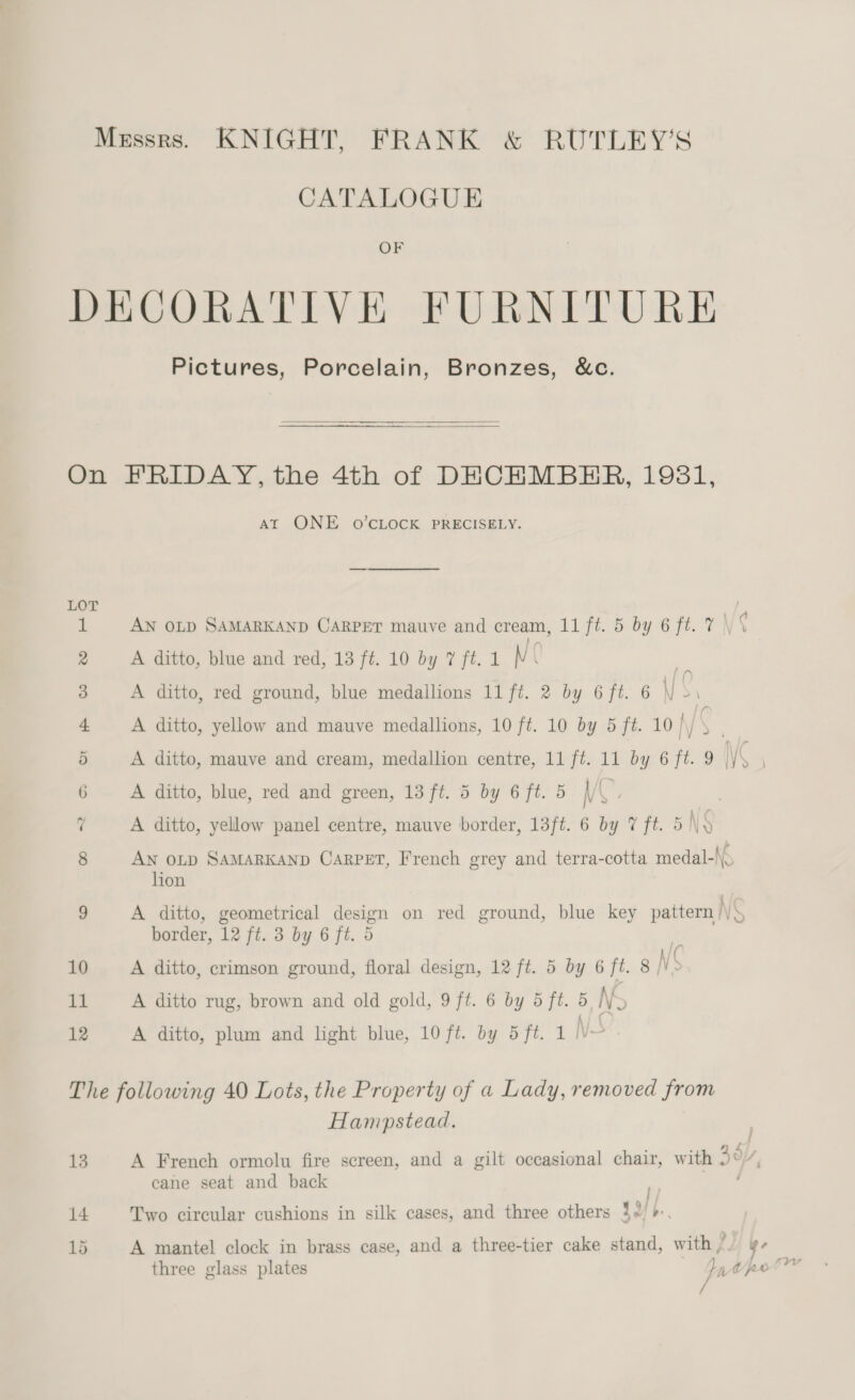 Messrs. KNIGHT, FRANK &amp; RUTLEY’S CATALOGUE OF DECORATIVE FURNITURE Pictures, Porcelain, Bronzes, &amp;c.    On FRIDAY, the 4th of DECHMBHER, 1981, AT ONE oO’cLOCK PRECISELY. 1 AN OLD SAMARKAND CARPET mauve and cream, 11 ft. 5 by 6 ft. 7 \ ¢ 8 A ditto, blue and red, 13 ft. 10 by 7 ft.1 NC 3 A ditto, red ground, blue medallions 11 ft. 2 by 6 ft. 6 \) $1 4 A ditto, yellow and mauve medallions, 10 ft. 10 by 5 ft. 10 j ‘ . 5 A ditto, mauve and cream, medallion centre, 11 ft. 11 by 6 ft. 9 \ : | 6 A ditto, blue, red and green, 13 ft. 5 by 6 ft. 5 \ us 7 A ditto, yellow panel centre, mauve border, 13ft. 6 by 7 ft. 5 \y 8 Aw o~p SAMARKAND CARPET, French grey and terra-cotta medal-\\. lion - : ; i 9 A ditto, geometrical design on red ground, blue key pattern /\» border, 12 ft. 3 by 6 ft. 5 ‘ 10 A ditto, crimson ground, floral design, 12 ft. 5 by 6 ft. 8 N ‘ 11 A ditto rug, brown and old gold, 9 ft. 6 by 5 ft. 5 Ny 12 A ditto, plum and light blue, 10 ft. by 5ft. 1 NS The following 40 Lots, the Property of a Lady, removed from Hamwpstead. j 13 A French ormolu fire screen, and a gilt occasional chair, with 40/7, cane seat and back | 14 Two circular cushions in silk cases, and three others 32)», 15 A mante! clock in brass case, and a three-tier cake stand, with - ye three glass plates 1 tpt /
