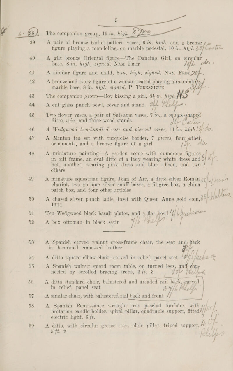 40 41 42 43 44 45 46 47 48 49 59 Se ee ae The companion group, 19 in. high B Be A pair of bronze basket-pattern vases, 6 mm. high, and a bronze / figure playing a mandoline, on marble pedestal, 10 in. high Z6/Ueete- A gilt bronze Oriental figure—The Dancing Girl, on i a base, 8in. high, signed, Nam Fret Ao « A similar figure and child, 8in. high, signed, Nam Ma A bronze and ivory figure of a woman seated playing a mandoli IS/ marble base, 8 in. high, signed, P. ToRESzIzUK f_- . The companion group—Boy kissing a girl, 84m. high NS /} (4 a; Cy J A cut glass punch bowl, cover and stand. #&amp;/-- /42e-;=* § i | Two flower vases, a pair of Satsuma vases, 7 in., a meupres “shaped ditto, 5 in. and three wood stands Jbl 0 brn fp var A Wedgwood two-handled vase and pierced cover, 11/n. high | i do- A Minton tea set with turquoise border, 7 pieces, four fra. ornaments, and a bronze figure of a virl ai A miniature painting—A garden scene with numerous figures q in gilt frame, an oval ditto of a lady wearing white dress and [5/7 hat, another, wearing pink dress and blue “ribbon, and two / | others ; A minature equestrian figure, Joan of Arc, a ditto silver Roman (7, y Du ie chariot, two antique silver snuff boxes, a filigree box, a china” |“) patch box, and four other articles ; 7h I<’ ’ i Me q. A chased silver punch ladle, inset with Queen Anne gold coin, 35] a S 1714 Ten Wedgwood black basalt plates, and a flat pe || F haere Ks A box ottoman in black satin 7/ yp AU / A Spanish carved walnut cross-frame chair, the seat and/ back in decorated embossed leather HY : A ditto square elbow-chair, carved in relief, panel seat Ly) b epr-&amp; A Spanish walnut guard room table, on sta legs, and hos nected by scrolled bracing irons, 3 ft. 40 4a Volpe, alse i 20% -f- A ditto standard chair, balustered and arcaded rail back, cary ed in relief, panel seat 54 , a A similar chair, with balustered rail hack and front t} ae te ee A Spanish Renaissance wrought iron paschal Eee” with fe imitation candle holder, spiral pillar, quadruple support, fitted electric light, 6 ft. A ditto, with circular grease tray, plain pillar, tripod support, be: