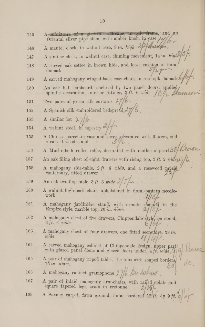 145 146 147 148 149 150 151 152 153 154 1s   As Pore iaare . Ope ROA aAndsear yay ee rome, oF Fe is Sante and an Oriental aer nip ewe with amber aa re Yo A mantel clock, in walnut case, 8 in. high Y A similar clock, in walnut case, chiming ah een 14 in. nin’) A carved oak settee in brown hide, and loose va 4 in floral! damask fe ste A carved mahogany winged-back easy-chair, in rose all ale An oak hall cupboard, enclosed by two panel doors, ppc spindle decoration, interior fittings, 3 ft. 6 wide / ( if, UNA grr Two pairs of green silk curtains A], “6. A Spanish silk embroidered bedspre Ae 3 Wf ra | A similar lot },9//- /[P , i, é | A walnut stool, in tapestry , j  é A Chinese porcelain vase and cover, decorated with flowers, and a carved wood stand ~~ 04 (ee A Mushrabeih coffee table, leeonared with mother-o’-pearl 30) Pron An oak filing chest of eight drawers with rising top, 3 ft. 2 widely y A mahogany side-table, 2 ft. 6 widé, and a rosewood mysi canterbury, fitted drawer a4 . An oak two-flap table, 3 ft. 3 wide 4 /S]+ A walnut high-back chair, upholstered - in floral- pe tern needle- work ILb/- A mahogany jardiniére stand, with ormolu upt in the Empire style, marble top, 20 in. diam. [Oj- A mahogany chest of five drawers, Chippendale st stand 3 ft. 6 wide elo ines A a Sey chest of four drawers, one fitted soongthine 28 Mm. wide 7 ws fel y t{7 - A carved mahogany cabinet of Chippendale design, fpper part, eo ee with glazed panel doors and glazed doors under, 4 ft. wide | 4 | 1AvARL. A pair of mahogany tripod tables, the ps with ee borders i eS 15 in. diam. aa , NOE V 0 i ML A Valle . | 4 e Gat ” ¥ A mahogany cabinet gramophone 7 Uf Lp Bi ww i), A pair of inlaid mahogany arm-chairs, with 7 ed gsplats and square tapered legs, seats in eretonne 161. f |