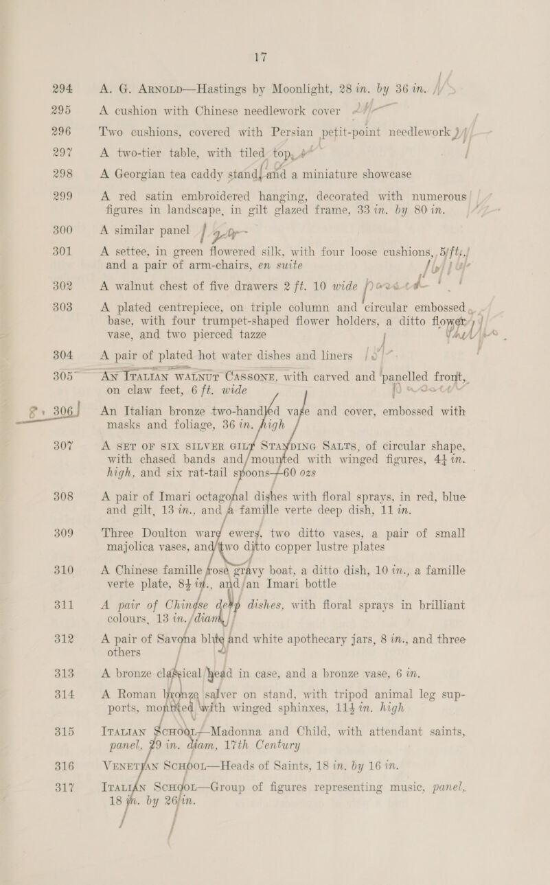 14 315 316 317 ry | A. G. Arnotp—Hastings by Moonlight, 28 im. by 36 in. // a - A cushion with Chinese needlework cover #/ ~ T'wo cushions, covered with oe i aaa needlework ) ] A two-tier table, with tiled. top,4 A Georgian tea caddy stand{ and a miniature showcase A red satin embroidered hanging, decorated with numerous. figures in landscape, in gilt glazed frame, 33 in. by 80 1n. A similar panel / - A settee, in green flowered silk, with four loose cushions, , 5/ft:,/ and a pair of arm-chairs, en suite I iyi 4 &amp;r A walnut chest of five drawers 2 ft. 10 wide ows i “i. f A plated centrepiece, on triple column and circular embossed ,, base, with four trumpet-shaped flower holders, a ditto eG ety | vase, and two pierced tazze | Vas Uy. A pair of plated hot water dishes and liners / ~~” on claw feet, 6 ft. wide de   An Italian bronze two-handed vage and cover, embossed with masks and foliage, 36 in, A SET OF SIX SILVER GIL? STaypING SALTs, of circular shape, with chased bands and/mounted with winged figures, 44 i.. high, and six rat-tail spoons+60 ozs A pair of Imari octagohal dishes with floral sprays, in red, blue and gilt, 13 in., and @ famille verte deep dish, 11 in. Three Doulton warg ewers, two ditto vases, a pair of small majolica vases, and/two ss copper lustre plates A Chinese famille prose, gravy boat, a ditto dish, 10 m., a famille verte plate, 84 yp. , and/an Imari bottle A pair of Chindse My dishes, with floral sprays in brilliant colours, 13 im. /dia A pair of Savoha bhitg baa white apothecary jars, 8 in., and three others Rsical head in case, and a bronze vase, 6 in.  an on stand, with tripod animal leg sup- ports, mont ed. ith winged sphinxes, 114 in. high Narr ITALIAN Souk Madonna and Child, with attendant saints, Jin. diam, 17th Century  VENETFAN Scupor—Heads of Saints, 18 in. by 16 in. j ; j
