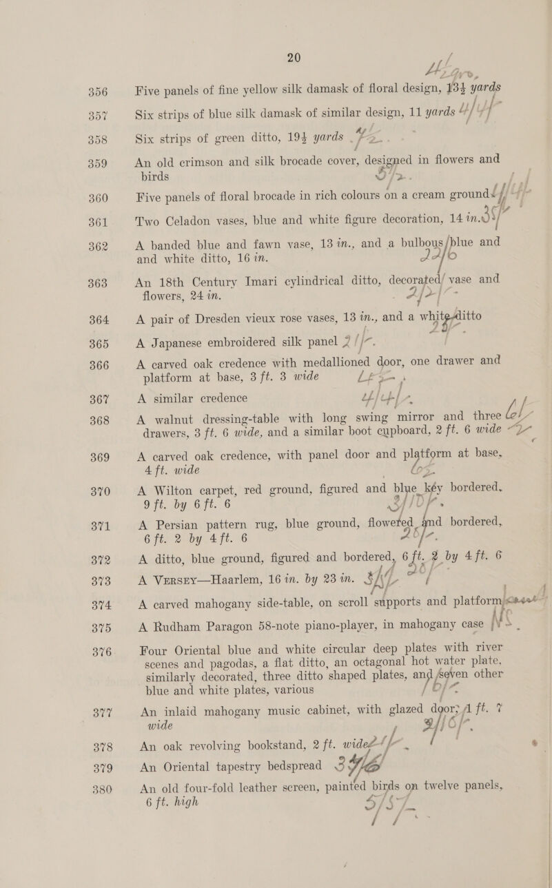 FEF Five panels of fine yellow silk damask of floral design, 134 yards Six strips of blue silk damask of similar design, 11 yards © Ly t/ - } ff Six strips of green ditto, 19} yards . fe An old crimson and silk brocade cover, aegeyes in flowers and birds F Five panels of floral brocade in rich colours on a cream eroundd / | i Lf fue 2 Two Celadon vases, blue and white figure decoration, 14 in. dS] A banded blue and fawn vase, 13 im., and a bulbous ‘blue “e and white ditto, 16 in. afk 6 i An 18th Century Imari cylindrical ditto, decorated’ vase and flowers, 24 in. Afr] 7 A pair of Dresden vieux rose vases, 13 im., and a Wee A Japanese embroidered silk panel 7 Ie, A carved oak credence with ematiencd door, one drawer and platform at base, 3 ft. 3 wide LFS 2 A similar credence tf/ [( beh. . A walnut dressing-table with long swing ‘mirror and three Ll drawers, 3 ft. 6 wide, and a similar boot cupboard, 2 ft. 6 wide “2- A carved oak credence, with panel door and ye ia at base, 4 ft. wide | los A Wilton carpet, red ground, figured and ofr iy bordered, 9 ft. by 6ft. 6 c , A Persian pattern rug, blue ground, floweled fp bordered, 6 FEO by. 4 ft.6 Ab A ditto, blue ground, figured and borders 6 Ey 2 by 4 ft. 6 A Versry—Haarlem, 16 in. by 23 in. 3h, ife A Rudham Paragon 58-note Pee ie in ania case i FS / blue and vie ee Various: - vache eae ; An inlaid mahogany music cabinet, with ee dgor) fA fl ly; 4 wide | 6, A / 7 A % An oak revolving bookstand, 2 ft. widee of a 4 An Oriental tapestry bedspread 3 We 1 An old four-fold leather screen, painted birds on twelve panels, 6 ft. high 47 ¢