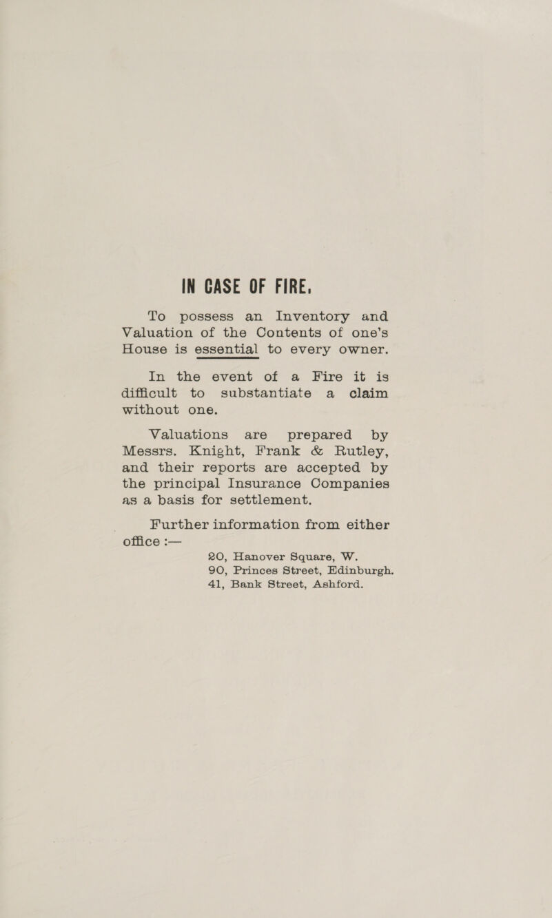 IN CASE OF FIRE, To possess an Inventory and Valuation of the Contents of one’s House is essential to every owner. In the event of a Fire it is difficult to substantiate a claim without one. Valuations are prepared by Messrs. Knight, Frank &amp; Rutley, and their reports are accepted by the principal Insurance Companies as a basis for settlement. Further information from either office :— 20, Hanover Square, W. 90, Princes Street, Edinburgh. 41, Bank Street, Ashford.