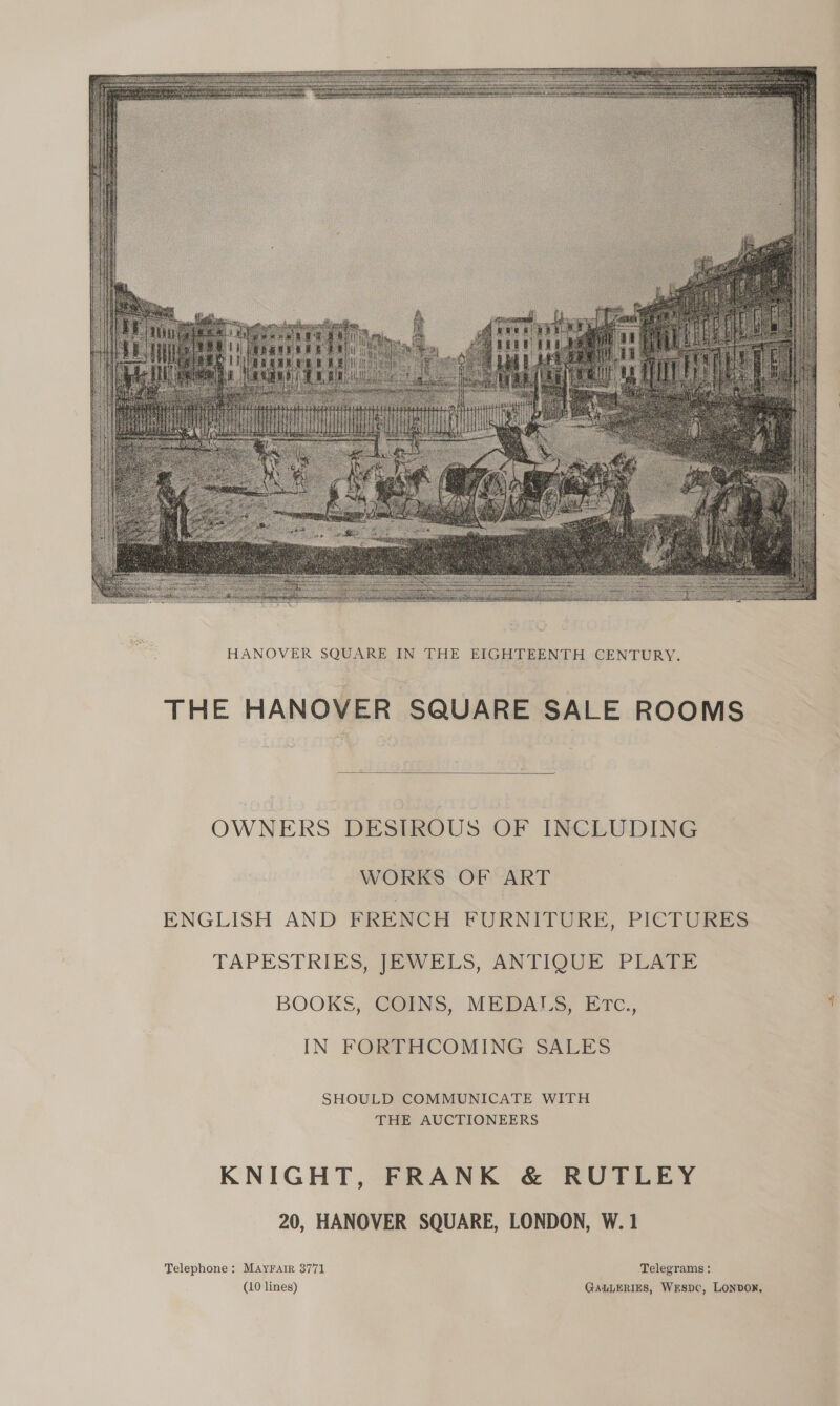   HANOVER SQUARE IN THE EIGHTEENTH CENTURY. THE HANOVER SQUARE SALE ROOMS  OWNERS DESIROUS OF INCLUDING VORKS OF ART  ENGLISH AND FRENCH FURNITURE, PICTURES TAPESTRIES, JEWELS, ANTIQUE PLATE BOOKS, COINS, MEDALS, ETc., IN FORTHCOMING SALES SHOULD COMMUNICATE WITH THE AUCTIONEERS KNIGHT, FRANK &amp; RUTLEY 20, HANOVER SQUARE, LONDON, W. 1 Telephone: MAYFAtR 3771 Telegrams: