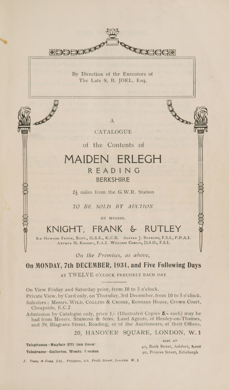 gippe—ee” ie By Direction of the Executors of The LatesS B: JOEL, Esq. Alo iy . | ae CATALOGUE , ot theta in MAIDEN ERLEGH | READING BERKSHIRE 24 miles from the G.W.R. Station | TO BE SOLD. BY AUCTION  BY MESSRS. KNIGHT, FRANK &amp;© RUTLEY Sir Howarp Frank, Bart., G.B.E., K.C.B. Atrren J. Burrows, F.S.J., P.P.A.I. Arruur H. Sasovesis beube A. I. Witu1am Gisson, D.S.O., F.S.I. On the Premises, as above, On MONDAY, 7th DECEMBER, 1931, and Five Following Days AT TWELVE o’CLOCK PRECISELY EACH DAY On View Friday and Saturday prior, from I0 to 5 o’clock. Private View, by Card only, on Thursday, 3rd December, from 10 to 5 o’clock. Solicitors : Messrs. WILD, COLLINS &amp; CRossE, Kennans House, Crown Court, Cheapside, E.C.2 Admission by Catalogue only, price 1/- (Illustrated Copies 5/- each) may be had from Messrs. Simmons &amp; Sons, Land Agents, of Henley-on-Thames,, and 39, Blagrave Street, Reading, or of the Auctioneers, at their Offices, 20, HANOVER SQUARE, LONDON, W.1 , ascii ALSO AT = 771 (ten s Telephones—Mayfair S771 ( - 41, Bank Street, Ashford, Kent Telegrams—Galleries, Wesdo, I.ondon 90, Princes Street, Edinburgh J, Davy &amp; Sons, Ltd., Printers, 8-9, Frith Street, London. W. 1.