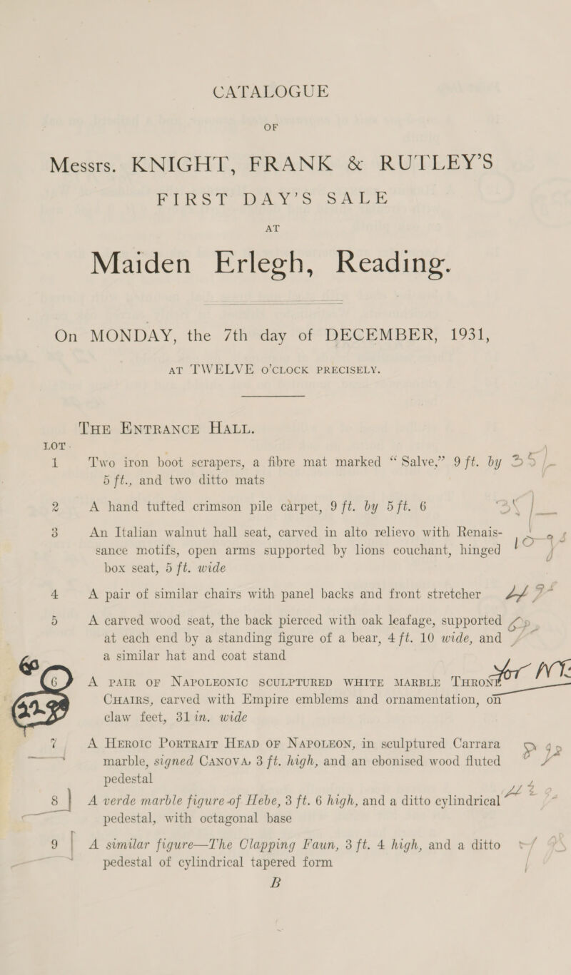 CATALOGUE OF Messrs. KNIGHT, FRANK &amp; RUTLEY’S PIRES) fey > ORL AT Maiden Erlegh, Reading. On MONDAY, the 7th day of DECEMBER, 1931, AT TWELVE O'CLOCK PRECISELY. THE ENTRANCE HALL. LOT. a] 1 Two iron boot scrapers, a fibre mat marked “ Salve,” 9 ft. by D2 /_ 5 ft., and two ditto mats 2 A hand tufted crimson pile carpet, 9 ft. by 5ft. 6 3 An Italian walnut hall seat, carved in alto relievo with Renais- ./ , sance motifs, open arms supported by hons couchant, hinged j box seat, 5 ft. wide 4 A pair of similar chairs with panel backs and front stretcher of yi; ‘ 5 A carved wood seat, the back pierced with oak leafage, supported OP at each end by a standing figure of a bear, 4 ft. 10 wide, and =~ a similar hat and coat stand &amp; ae A PAIR OF NAPOLEONIC SCULPTURED WHITE MARBLE ranotot AE , CHatrs, carved with Empire emblems and ornamentation, on 7 8 | r claw feet, 3lin. wide A Heroic Portrair HEAD OF NAPOLEON, in sculptured Carrara > 9p marble, signed CaNnovs 3 ft. high, and an ebonised wood fluted Fs pedestal F A verde marble figure of Hebe, 3 ft. 6 high, and a ditto cylindrical “* pedestal, with octagonal base / 9 | A similar figure—The Clapping Faun, 3 ft. 4 high, and a ditto pedestal of cylindrical tapered form B