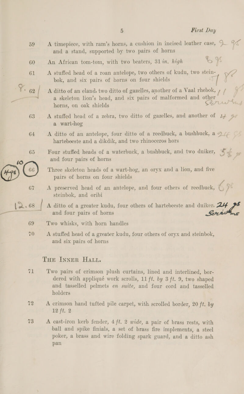 or Se) 72 73 5 First Day A timepiece, with ram’s horns, a cushion in incised leather case, - “es and a stand, supported by two pairs of horns An African tom-tom, with two beaters, 31 in. high SF A stuffed head of a roan antelope, two others of kudu, two stein- Ys ) bok, and six pairs of horns on four shields Dae ) A ditto of an eland, two ditto of gazelles, another of a Vaal rhebok, » / a skeleton lion’s head, and six pairs of malformed and other horns, on oak shields Sn co A stuffed head of a zebra, two ditto of gazelles, and another of 22 4 a wart-hog . fy fe hartebeeste and a dikdik, and two rhinoceros hors Four stuffed heads of a waterbuck, a bushbuck, and two duiker, * ne and four pairs of horns ca Three skeleton heads of a wart-hog, an oryx and a lion, and five pairs of horns on four shields }, A preserved head of an antelope, and four others of reedbuck, (|. steinbok, and oribi A ditto of a greater kudu, four others of hartebeeste and duiker, 24 and four pairs of horns , Two whisks, with horn handles A stuffed head of a greater kudu, four others of oryx and steinbok, and six pairs of horns T'wo pairs of crimson plush curtains, lined and interlined, bor- dered with appliqué work scrolls, 11 ft. by 3 ft. 9, two shaped and tasselled pelmets en suite, and four cord and _ tasselled holders A crimson hand tufted pile carpet, with scrolled border, 20 ft. by 12 ft. 2 A cast-iron kerb fender, 4 ft. 2 wide, a pair of brass rests, with ball and spike finials, a set of brass fire implements, a steel poker, a brass and wire folding spark guard, and a ditto ash pan