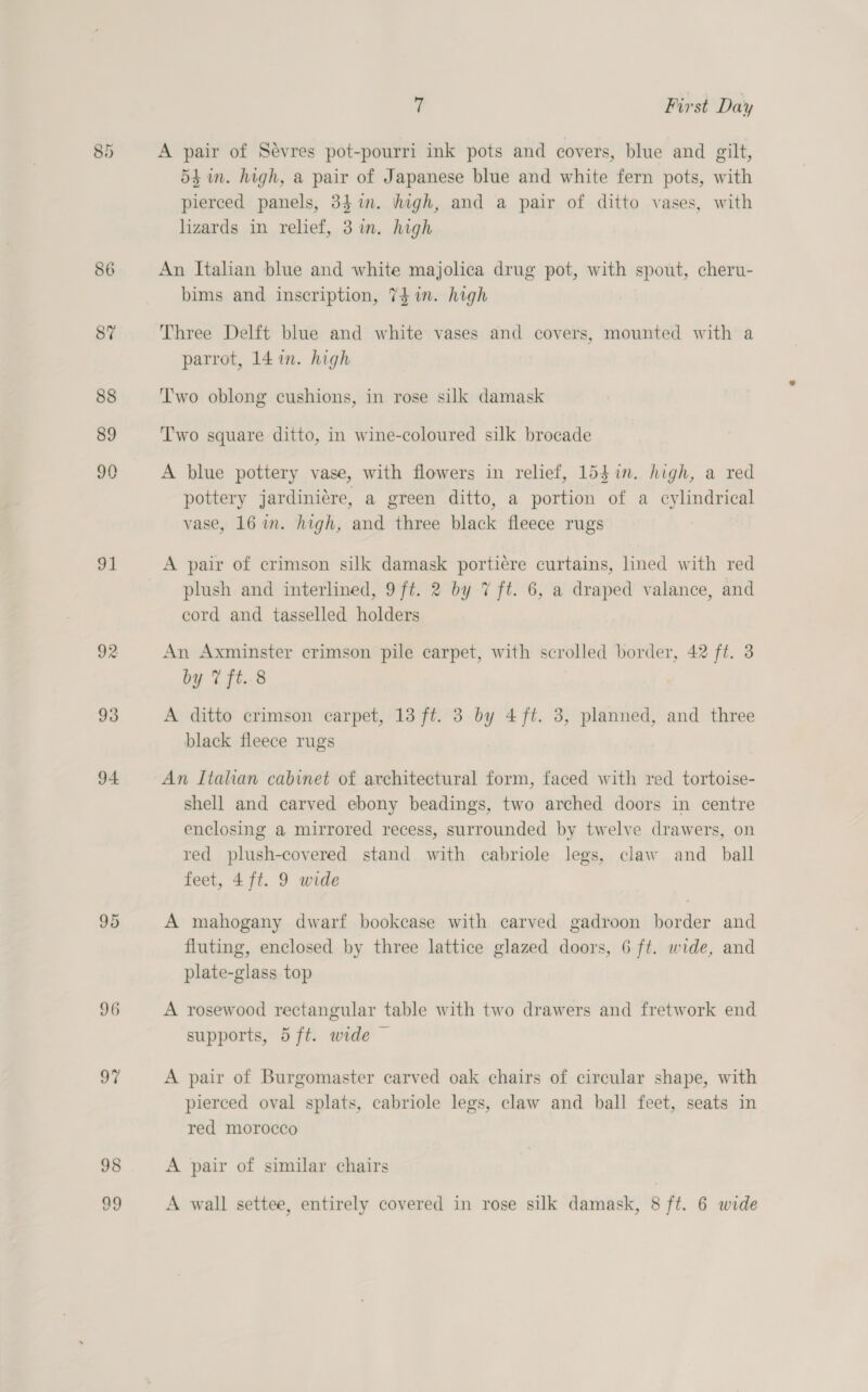 86 91 92 93 94 98 ug 7 First Day A pair of Sevres pot-pourri ink pots and covers, blue and gilt, 54 in. high, a pair of Japanese blue and white fern pots, with pierced panels, 34 in. high, and a pair of ditto vases, with lizards in relief, 3 in. high An Italian blue and white majolica drug pot, with spout, cheru- bims and inscription, 74 in. high Three Delft blue and white vases and covers, mounted with a parrot, 141m. high Two oblong cushions, in rose silk damask Two square ditto, in wine-coloured silk brocade A blue pottery vase, with flowers in relief, 15$in. high, a red pottery jardiniere, a green ditto, a portion of a cylindrical vase, 16 im. high, and three black fleece rugs A pair of crimson silk damask portiére curtains, lined with red plush and interlined, 9ft. 2 by 7 ft. 6, a draped valance, and cord and tasselled holders An Axminster crimson pile carpet, with scrolled border, 42 ft. 3 by 7 fi..8 A ditto crimson carpet, 13 ft. 3 by 4 ft. 3, planned, and three black fleece rugs An Italian cabinet of architectural form, faced with red tortoise- shell and carved ebony beadings, two arched doors in centre enclosing a mirrored recess, surrounded by twelve drawers, on red plush-covered stand with cabriole legs, claw and ball feet, 4 ft. 9 wide A mahogany dwarf bookcase with carved gadroon border and fluting, enclosed by three lattice glazed doors, 6 ft. wide, and plate-glass top A rosewood rectangular table with two drawers and fretwork end supports, 5 ft. wide — A pair of Burgomaster carved oak chairs of circular shape, with pierced oval splats, cabriole legs, claw and ball feet, seats in red morocco A pair of similar chairs A wall settee, entirely covered in rose silk damask, 8 ft. 6 wide