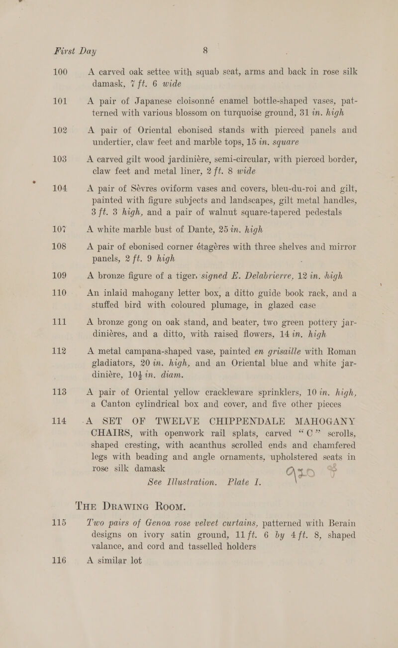 100 101 103 104. 107 108 109 Pit 112 113 114 115 116 A carved oak settee with squab seat, arms and back in rose silk damask, 7 ft. 6 wide A pair of Japanese cloisonné enamel bottle-shaped vases, pat- terned with various blossom on turquoise ground, 31 in. high A pair of Oriental ebonised stands with pierced panels and undertier, claw feet and marble tops, 15 in. square A carved gilt wood jardiniere, semi-circular, with pierced border, claw feet and metal liner, 2 ft. 8 wide A pair of Sevres oviform vases and covers, bleu-du-roi and gilt, painted with figure subjects and landscapes, gilt metal handles, 3 ft. 3 high, and a pair of walnut square-tapered pedestals A white marble bust of Dante, 25 in. high A pair of ebonised corner étageres with three shelves and mirror panels, 2 ft. 9 high ’ A bronze figure of a tiger, signed EH. Delabrierre, 12 in. hagh An inlaid mahogany letter box, a ditto guide book rack, and a stuffed bird with coloured plumage, in glazed case A bronze gong on oak stand, and beater, two green pottery jar- dinieres, and a ditto, with raised flowers, 14 in. high A metal campana-shaped vase, painted en grisaille with Roman gladiators, 20 im. high, and an Oriental blue and white jar- diniere, 104 in. diam. A pair of Oriental yellow crackleware sprinklers, 10 in. high, a Canton. cylindrical box and cover, and five other pieces CHAIRS, with openwork rail splats, carved “©” scrolls, shaped cresting, with acanthus scrolled ends and chamfered legs with beading and angle ornaments, upholstered seats in rose silk damask abs \ . See Illustration. Plate 1. T'wo paws of Genoa rose velvet curtains, patterned with Berain designs on ivory satin ground, 11ft. 6 by 4ft. 8, shaped valance, and cord and tasselled holders A similar lot
