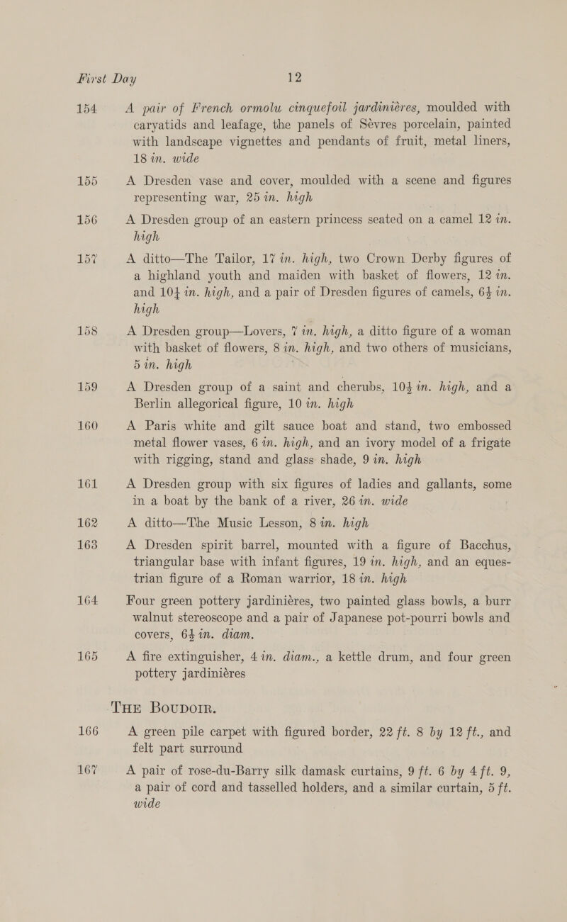 154 162 163 164 165 166 167 A pair of French ormolu cinquefoil jardiniéres, moulded with caryatids and leafage, the panels of Sevres porcelain, painted with landscape vignettes and pendants of fruit, metal liners, 18 in. wide A Dresden vase and cover, moulded with a scene and figures representing war, 25in. high A Dresden group of an eastern princess seated on a camel 12 in. high A ditto—The Tailor, 17 in. high, two Crown Derby figures of a highland youth and maiden with basket of flowers, 12 in. and 104 in. high, and a pair of Dresden figures of camels, 64 in. high A Dresden group—Lovers, 7 in. high, a ditto figure of a woman with basket of flowers, 8 in. ges and two others of musicians, 5in. high A Dresden group of a saint and cherubs, 104 in. high, and a Berlin allegorical figure, 10 in. high A Paris white and gilt sauce boat and stand, two embossed metal flower vases, 6 in. high, and an ivory model of a frigate with rigging, stand and glass shade, 9 in. high A Dresden group with six figures of ladies and gallants, some in a boat by the bank of a river, 261n. wide : A ditto—The Music Lesson, 8 in. high A Dresden spirit barrel, mounted with a figure of Bacchus, triangular base with infant figures, 19 in. high, and an eques- trian figure of a Roman warrior, 18 in. high Four green pottery jardinieres, two painted glass bowls, a burr walnut stereoscope and a pair of Japanese pot-pourri bowls and covers, 641. diam. A fire extinguisher, 41n. diam., a kettle drum, and four green pottery jardiniéres A green pile carpet with figured border, 22 ft. 8 by 12 ft., and felt part surround A pair of rose-du-Barry silk damask curtains, 9 ft. 6 by 4 ft. 9, a pair of cord and tasselled holders, and a similar curtain, 5 ft. wide