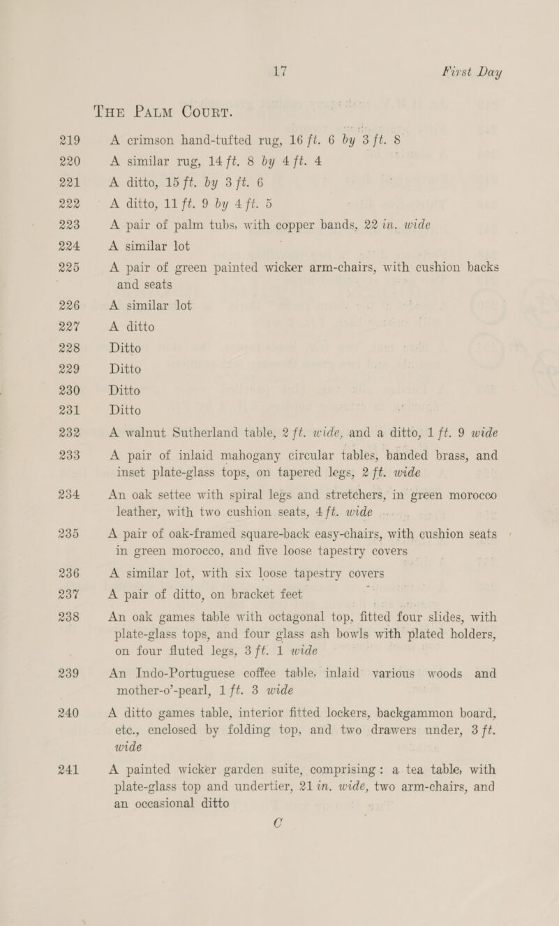 THE PauM CouRT. 219 A crimson hand-tufted rug, 16 ft. 6 by 3 ft. &amp; 220 A similar rug, 14 ft. 8 by 4ft. 4 | 221 A ditto, 15 ft. by 3 ft. 6 gee &lt;A ditto, 11 ft. 9 by 4 ft. 5 223 A pair of palm tubs, with cs bands, 22 in. wide 224 A similar lot 225 A pair of green painted wicker arm-chairs, w ae cushion backs and seats 226 A similar lot 227 A ditto 228 Ditto 229 Ditto 230 Ditto 231 Ditto 232 A walnut Sutherland table, 2 ft. wide, and a ditto, 1 ft. 9 wide 233 A pair of inlaid mahogany circular tables, banded brass, and inset plate-glass tops, on tapered legs, 2 ft. wide 234 An oak settee with spiral legs and stretchers, in green morocco leather, with two cushion seats, 4ft. wide... _ 235 A pair of oak-framed square-back easy-chairs, with cushion seats in green morocco, and five loose tapestry covers — 236 A similar lot, with six loose tapestry covers 237 A pair of ditto, on bracket feet ee | 238 An oak games table with octagonal top, fitted four slides, with plate-glass tops, and four glass ash bowls with plated hold ens on four fluted legs, 3 ft. 1 wide 239 An Indo-Portuguese coffee table, inlaid’ various woods and mother-o’-pearl, 1 ft. 3 wide 240 A ditto games table, interior fitted lockers, backgammon board, etc., enclosed by folding top, and two drawers under, 3 ft. wide 241 A painted wicker garden suite, comprising: a tea table, with plate-glass top and undertier, 211m. wide, two arm-chairs, and an occasional ditto C