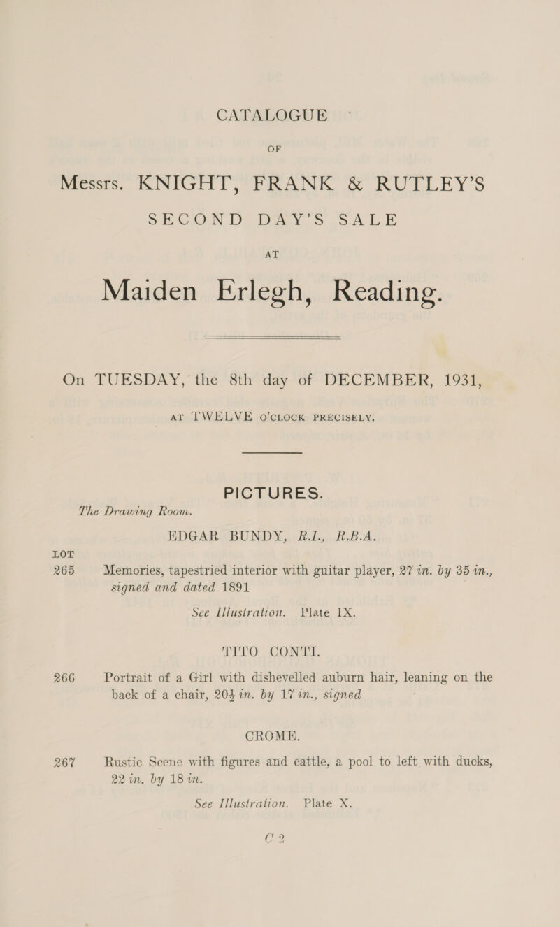 CATALOGUE OF Messrs. KNIGHT, FRANK & RUTLEY’S SECOND DAY'S SALE AT Maiden Erlegh, Reading. On TUESDAY, the 8th day of DECEMBER, 1931, At TWELVE O'CLOCK PRECISELY. PICTURES. The Drawing Room. EDGAR <BUNDY,) &-1.,,.8.B.A. LOT 265 Memories, tapestried interior with guitar player, 27 in. by 35 in., signed and dated 1891 i See Illustration. Plate IX. LITO. COME. 266 Portrait of a Girl with dishevelled auburn hair, leaning on the back of a chair, 204 in. by 17 1n., signed CROME. 267 Rustic Scene with figures and cattle, a pool to left with ducks, 22 in. by 18 i. See Illustration. Plate X. C2