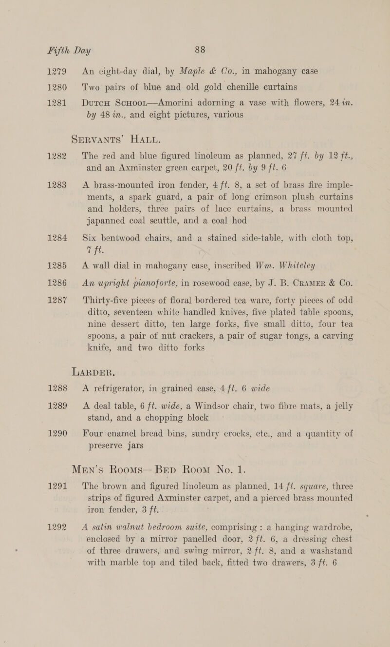 1279 An eight-day dial, by Maple & Co., in mahogany case 1280 Two pairs of blue and old gold chenille curtains 1281 DurcH ScHoor—Amorini adorning a vase with flowers, 24 im. by 48 in., and eight pictures, various SERVANTS HALL. 1282 The red and blue figured linoleum as planned. 27 ft, by Az. and an Axminster green carpet, 20 ft. by 9 ft. 6 1283 A brass-mounted iron fender, 4 ft. 8, a set of brass fire imple- ments, a spark guard, a pair of long crimson plush curtains and holders, three pairs of lace curtains, a brass mounted japanned coal scuttle, and a coal hod 1284 Six bentwood chairs, and a stained side-table, with cloth top, 7 ft. 1285 A wall dial in mahogany case, inscribed Wm. Whiteley 1286 An upright pianoforte, in rosewood case, by J. B. Cramer & Co. 1287 Thirty-five pieces of floral bordered tea ware, forty pieces of odd ditto, seventeen white handled knives, five plated table spoons, nine dessert ditto, ten large forks, five small ditto, four tea spoons, a pair of nut crackers, a pair of sugar tongs, a carving knife, and two ditto forks LARDER. 1288 <A refrigerator, in grained case, 4 ft. 6 wide 1289 <A deal table, 6 ft. wide, a Windsor chair, two fibre mats, a jelly stand, and a chopping block 1290 Four enamel bread bins, sundry crocks, etc., and a quantity of preserve jars MeEn’s Rooms— Bep Room No. 1. 1291 The brown and figured lnoleum as planned, 14 ft. square, three strips of figured Axminster carpet, and a pierced brass mounted iron’ fender,: 3 ft.:. 1292 A satin walnut bedroom suite, comprising : a hanging wardrobe, enclosed by a mirror panelled door, 2 ft. 6, a dressing chest of three drawers, and swing mirror, 2 ft. 8, and a washstand with marble top and tiled back, fitted two drawers, 3 ft. 6