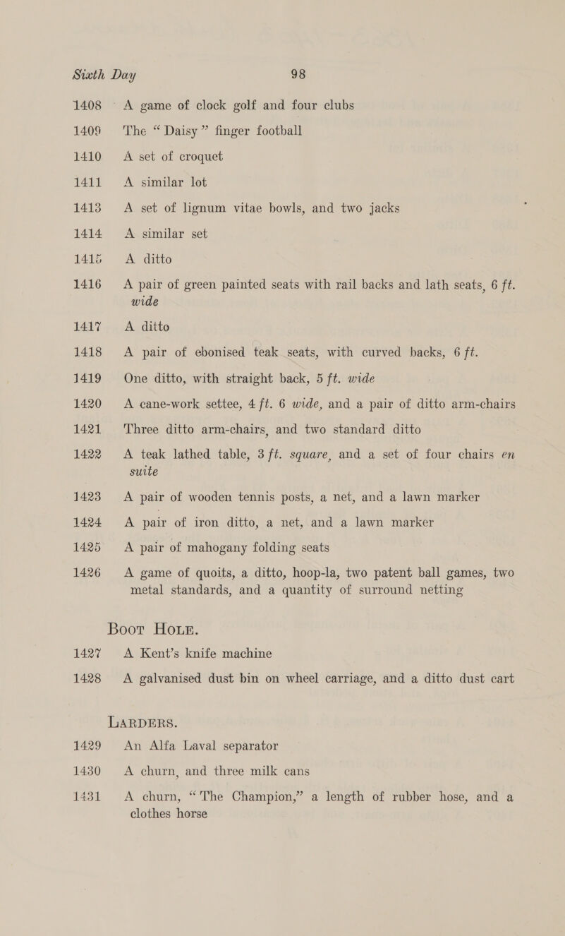 1408 A game of clock golf and four clubs 1409 The “ Daisy” finger football 1410 A set of croquet 1411 A similar lot 1413 A set of lignum vitae bowls, and two jacks 1414 A similar set 1415 <A ditto 1416 =A pair of green painted seats with rail backs and lath seats, 6 ft. wide 1417... A. ditto 1418 <A pair of ebonised teak seats, with curved backs, 6 ft. 1419 One ditto, with straight back, 5 ft. wide 1420 A cane-work settee, 4 ft. 6 wide, and a pair of ditto arm-chairs 1421 ‘Three ditto arm-chairs, and two standard ditto 1422 A teak lathed table, 3 ft. square, and a set of four chairs en suite 1423 A pair of wooden tennis posts, a net, and a lawn marker 1424 <A pair of iron ditto, a net, and a lawn marker 1425 A pair of mahogany folding seats 1426 A game of quoits, a ditto, hoop-la, two patent ball games, two metal standards, and a quantity of surround netting Boot Hour. 1427 <A Kent’s knife machine 1428 A galvanised dust bin on wheel carriage, and a ditto dust cart LARDERS. 1429 An Alfa Laval separator 1430 A churn, and three milk cans 1431 A churn, “The Champion,” a length of rubber hose, and a clothes horse