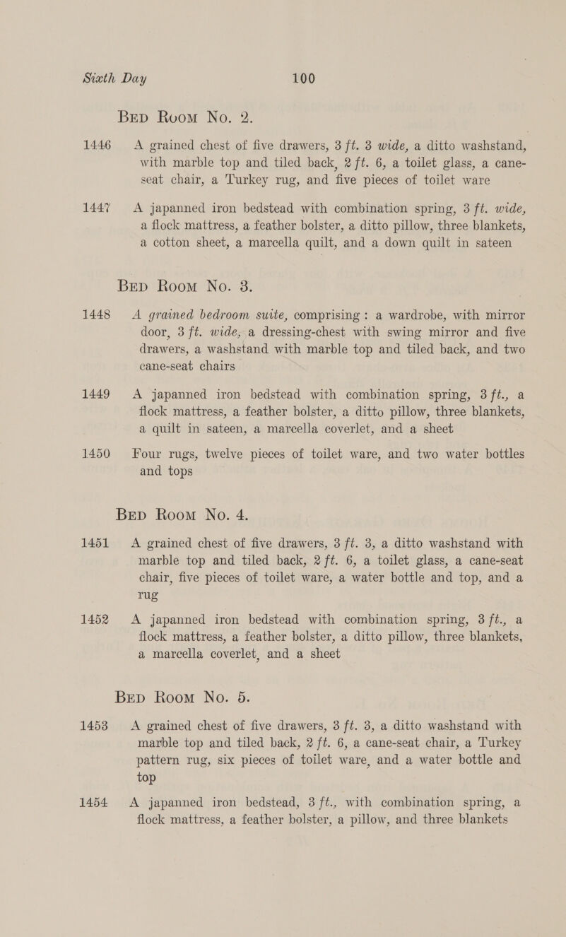 Brp Room No. 2. 1446 <A grained chest of five drawers, 3 ft. 3 wide, a ditto washstand, with marble top and tiled back, 2 ft. 6, a toilet glass, a cane- seat chair, a Turkey rug, and five pieces of toilet ware 1447 A japanned iron bedstead with combination spring, 3 ft. wide, a flock mattress, a feather bolster, a ditto pillow, three blankets, a cotton sheet, a marcella quilt, and a down quilt in sateen BEp Room No. 38. 1448 <A grained bedroom suite, comprising : a wardrobe, with mirror door, 3 ft. wide, a dressing-chest with swing mirror and five drawers, a washstand with marble top and tiled back, and two cane-seat chairs 1449 A japanned iron bedstead with combination spring, 3ft., a flock mattress, a feather bolster, a ditto pillow, three blankets, a quilt in sateen, a marcella coverlet, and a sheet 1450 Four rugs, twelve pieces of toilet ware, and two water bottles and tops Brp Room No. 4. 1451 A grained chest of five drawers, 3 ft. 3, a ditto washstand with marble top and tiled back, 2 ft. 6, a toilet glass, a cane-seat chair, five pieces of toilet ware, a water bottle and top, and a rug 1452 A japanned iron bedstead with combination spring, 3 ft., a flock mattress, a feather bolster, a ditto pillow, three blankets, a marcella coverlet, and a sheet Brep Room No. 5. 1453 A grained chest of five drawers, 3 ft. 3, a ditto washstand with marble top and tiled back, 2 ft. 6, a cane-seat chair, a Turkey pattern rug, six pieces of toilet ware, and a water bottle and top 1454 A japanned iron bedstead, 3 /ft., with combination spring, a flock mattress, a feather bolster, a pillow, and three blankets