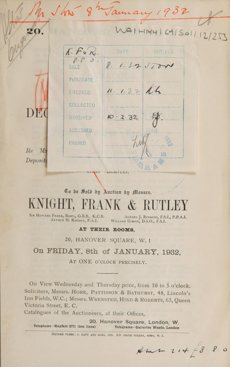  VIB EHMY | CA/ Sal; [1/252  | | | | PURCHASE ipsa Sb Ret CHEOKE \ aes y Ee COLLECTED RECEIVED | $07 2 3m, . ACCESSED | Coe ces Che ees Os Bees a PASSED  a WIVUT UTD. Go be Sold by Auction by Messrs, KNIGHT, FRANK &amp; RUTLEY Sir Howarp Franx, Bart., G.B.E., K.C.B. ALFRED J. Burrows, F.S.I., P.P.A.I. Arruur H. Knient, F.A.I. WirtraM Gigson, D.S.O., F.S.I. AT THEIR ROOMS, 20, HANOVER SQUARE, W. 1 On FRIDAY, 8th of JANUARY, 1982, AT ONE 0O’CLOCK PRECISELY. On View Wednesday and Thursday prior, from 10 to 5 o’clock. Solicitors, Messrs. HORE, PATTISSON &amp; BATHURST, 48, Lincoln’s Inn Fields, W.C.; Messrs. WRENSTED, HIND &amp; ROBERTS, 63, Queen Victoria Street, E. C. Catalogues of the Auctioneers, at their Offices, 20, Hanover Square, London, W. Telephone—Mayfair 3771 (ten lines) Telegrams—Galleries Wesdo, London   DRYDEN PRESS: J, DAVY AND SONS, LTD. 8-9 FRITH STREET, SOHO, W, 1, polite ttt Ge