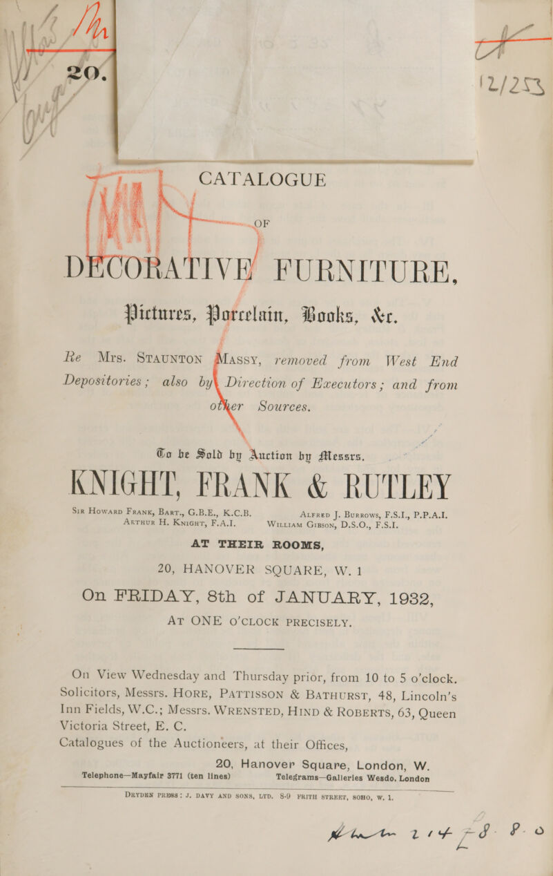  CA'TALOGUE     : ‘ ¥ we ‘ yey x i ORATIVE. FURNITURE,     fie Mrs. Staunton Massy, removed from West End Depositories ; also by\ Direction of Executors; and from other Sources. Go be Sold by Auction by SHessrs. KNIGHT, FRANK &amp; RUTLEY Sir Howarp Frank, Bart., G.B.E., K.C.B. AtFrepd J. Burrows, F.S.I., P.P.A.I. Arruur H. Knieut, F.A.I. Witiam Gigson, D.S.O., F.S.I. AT THEIR ROOMS, 20, HANOVER SQUARE, W. 1 On FRIDAY, 8th of JANUARY, 1932, AT ONE O'CLOCK PRECISELY. On View Wednesday and Thursday prior, from 10 to 5 o’clock. Solicitors, Messrs. HORE, PATTISSON &amp; BATHURST, 48, Lincoln’s Inn Fields, W.C.; Messrs. WRENSTED, HIND &amp; ROBERTS, 63, Queen Victoria Street, E. C. Catalogues of the Auctioneers, at their Offices, 20, Hanover Square, London, W. Telephone—Mayfair 3771 (ten lines) Telegrams—Galleries Wesdo, London DRYDEN PRESS: J. DAVY AND SONS, LTD. 8-9 FRITH STREET, SOHO, W, 1,  o. F-o